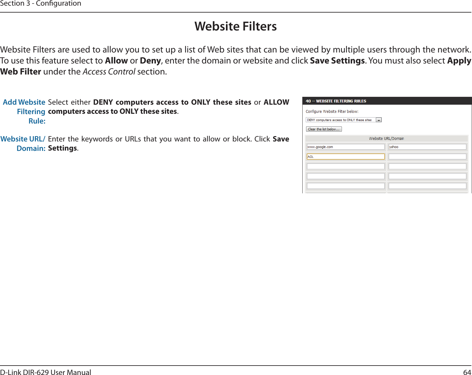 64D-Link DIR-629 User ManualSection 3 - CongurationWebsite FiltersWebsite Filters are used to allow you to set up a list of Web sites that can be viewed by multiple users through the network. To use this feature select to  or Deny, enter the domain or website and click Save Settings under the Access Control section.Add Website Filtering Rule:Select either DENY computers access to ONLY these sites or computers access to ONLY these sites.Website URL/Domain:Save Settings.