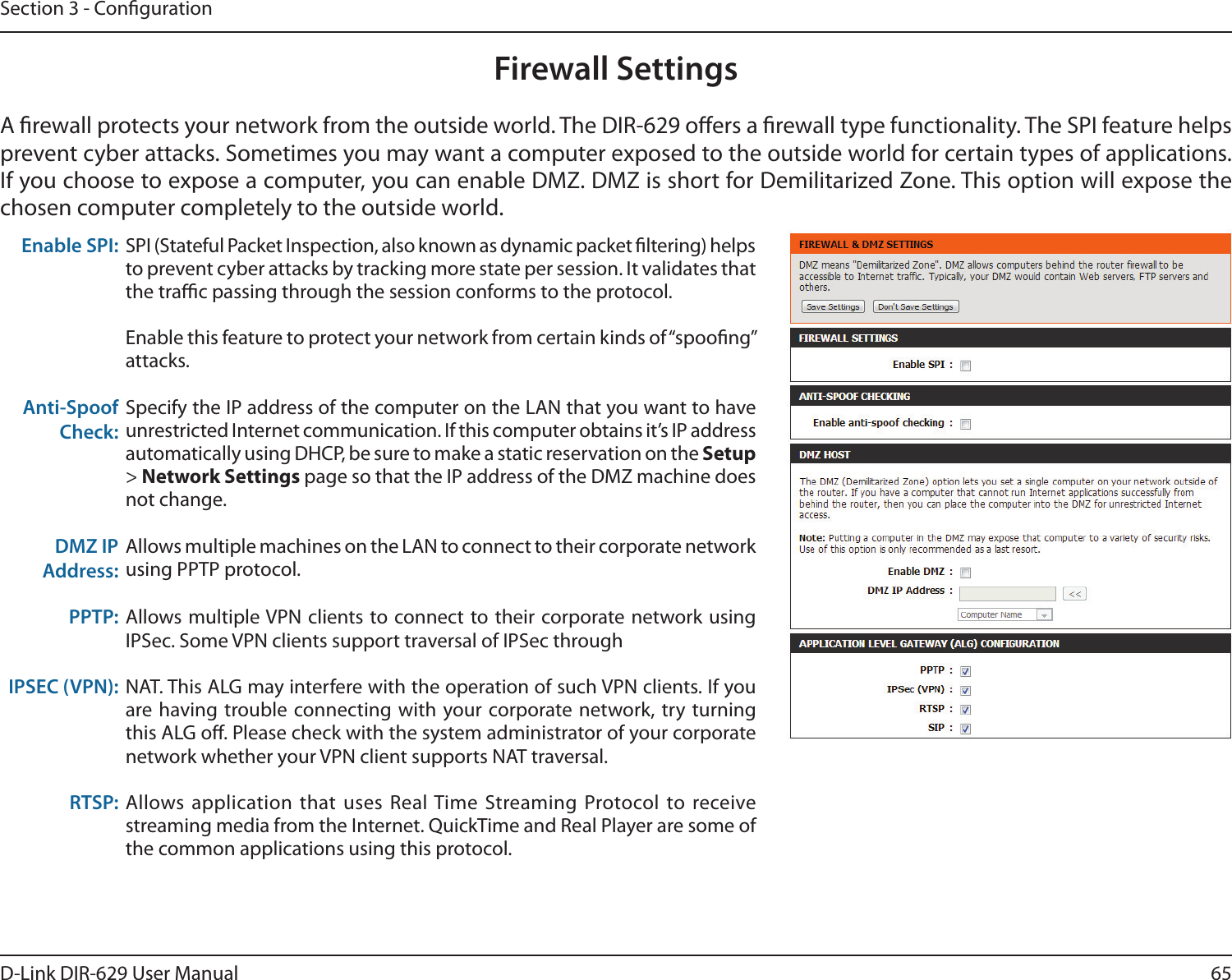 65D-Link DIR-629 User ManualSection 3 - CongurationFirewall Settingsprevent cyber attacks. Sometimes you may want a computer exposed to the outside world for certain types of applications. If you choose to expose a computer, you can enable DMZ. DMZ is short for Demilitarized Zone. This option will expose the chosen computer completely to the outside world.Enable SPI: SPI (Stateful Packet Inspection, also known as dynamic packet ltering) helps to prevent cyber attacks by tracking more state per session. It validates that the trac passing through the session conforms to the protocol.Enable this feature to protect your network from certain kinds of “spoong” attacks. Anti-Spoof Check:Specify the IP address of the computer on the LAN that you want to have unrestricted Internet communication. If this computer obtains it’s IP address automatically using DHCP, be sure to make a static reservation on the Setup &gt; Network Settings page so that the IP address of the DMZ machine does not change.DMZ IP Address:Allows multiple machines on the LAN to connect to their corporate network using PPTP protocol.PPTP: Allows multiple VPN clients to connect to their corporate network using IPSec. Some VPN clients support traversal of IPSec throughIPSEC (VPN): NAT. This ALG may interfere with the operation of such VPN clients. If you are having trouble connecting with your corporate network, try turning this ALG o. Please check with the system administrator of your corporate network whether your VPN client supports NAT traversal.RTSP: the common applications using this protocol.