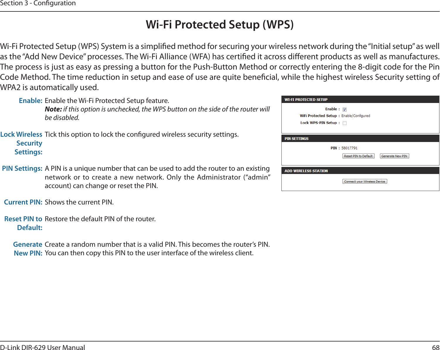 68D-Link DIR-629 User ManualSection 3 - CongurationWi-Fi Protected Setup (WPS)Wi-Fi Protected Setup (WPS) System is a simplied method for securing your wireless network during the “Initial setup” as well as the “Add New Device” processes. The Wi-Fi Alliance (WFA) has certied it across dierent products as well as manufactures. WPA2 is automatically used.Enable: Enable the Wi-Fi Protected Setup feature. Note: if this option is unchecked, the WPS button on the side of the router will be disabled.Lock Wireless Security Settings:Tick this option to lock the congured wireless security settings.PIN Settings: network or to create a new network. Only the Administrator (“admin” account) can change or reset the PIN.Current PIN: Shows the current PIN.Reset PIN to Default:Generate New PIN:Create a random number that is a valid PIN. This becomes the router’s PIN. 