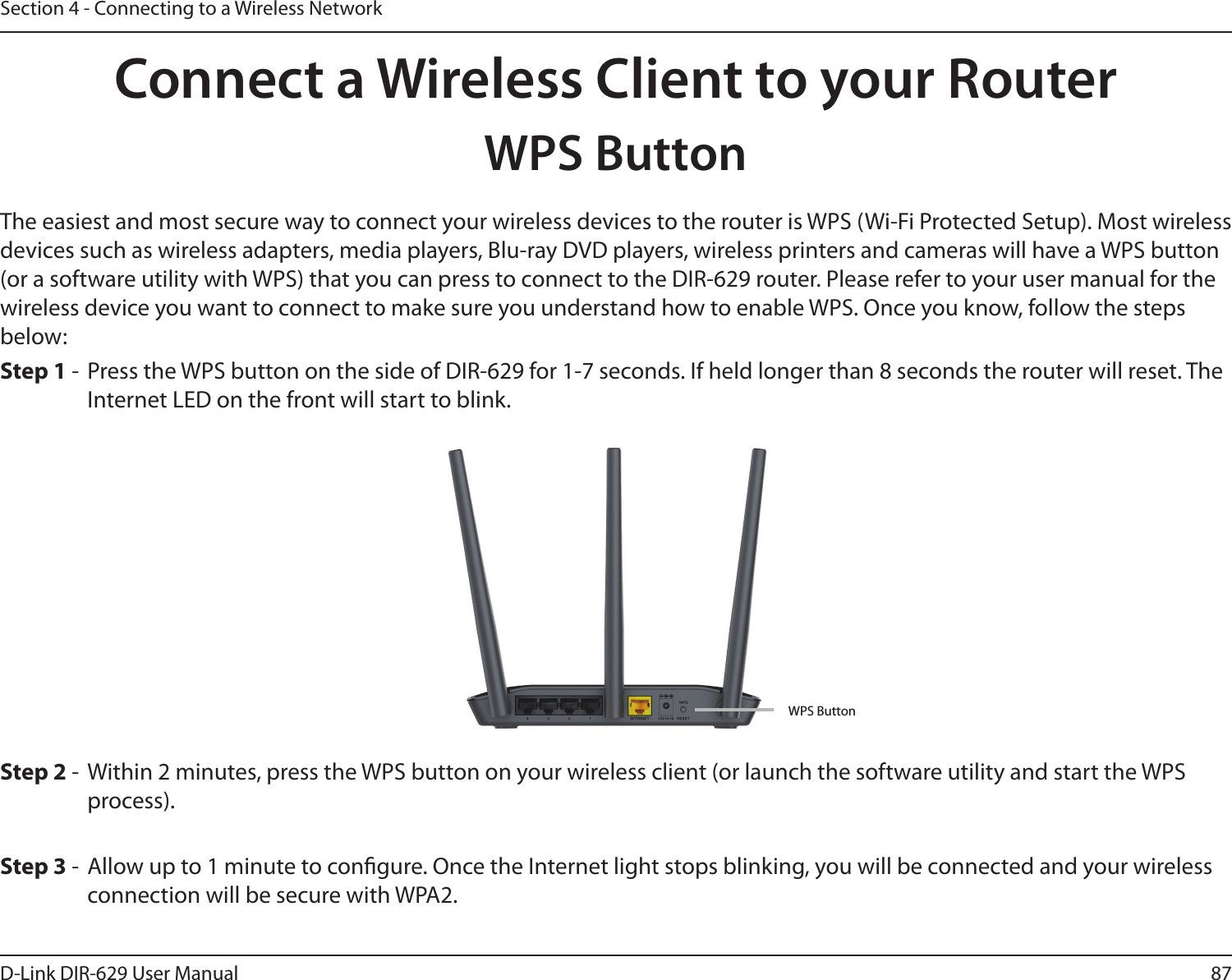 87D-Link DIR-629 User ManualSection 4 - Connecting to a Wireless NetworkConnect a Wireless Client to your RouterWPS Button - Within 2 minutes, press the WPS button on your wireless client (or launch the software utility and start the WPS process).The easiest and most secure way to connect your wireless devices to the router is WPS (Wi-Fi Protected Setup). Most wireless wireless device you want to connect to make sure you understand how to enable WPS. Once you know, follow the steps below:Step 1 Internet LED on the front will start to blink.Step 3 -  Allow up to 1 minute to congure. Once the Internet light stops blinking, you will be connected and your wireless connection will be secure with WPA2.