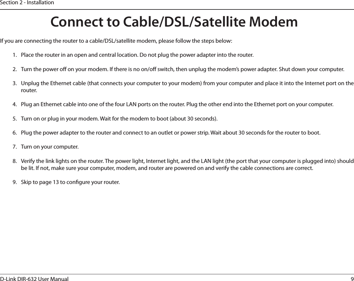 9D-Link DIR-632 User ManualSection 2 - InstallationIf you are connecting the router to a cable/DSL/satellite modem, please follow the steps below:1.  Place the router in an open and central location. Do not plug the power adapter into the router. 2.  Turn the power o on your modem. If there is no on/o switch, then unplug the modem’s power adapter. Shut down your computer.3.  Unplug the Ethernet cable (that connects your computer to your modem) from your computer and place it into the Internet port on the router.  4.  Plug an Ethernet cable into one of the four LAN ports on the router. Plug the other end into the Ethernet port on your computer.5.  Turn on or plug in your modem. Wait for the modem to boot (about 30 seconds). 6.  Plug the power adapter to the router and connect to an outlet or power strip. Wait about 30 seconds for the router to boot. 7.  Turn on your computer. 8.  Verify the link lights on the router. The power light, Internet light, and the LAN light (the port that your computer is plugged into) should be lit. If not, make sure your computer, modem, and router are powered on and verify the cable connections are correct. 9.  Skip to page 13 to congure your router. Connect to Cable/DSL/Satellite Modem