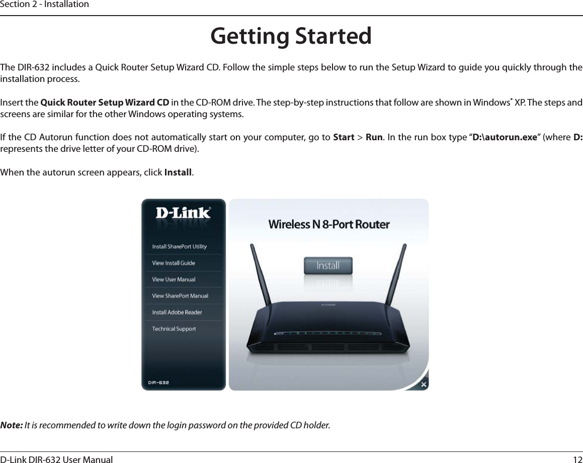 12D-Link DIR-632 User ManualSection 2 - InstallationGetting StartedThe DIR-632 includes a Quick Router Setup Wizard CD. Follow the simple steps below to run the Setup Wizard to guide you quickly through the installation process.Insert the Quick Router Setup Wizard CD in the CD-ROM drive. The step-by-step instructions that follow are shown in Windows® XP. The steps and screens are similar for the other Windows operating systems.If the CD Autorun function does not automatically start on your computer, go to Start &gt; Run. In the run box type “D:\autorun.exe” (where D: represents the drive letter of your CD-ROM drive).When the autorun screen appears, click Install.Note: It is recommended to write down the login password on the provided CD holder.