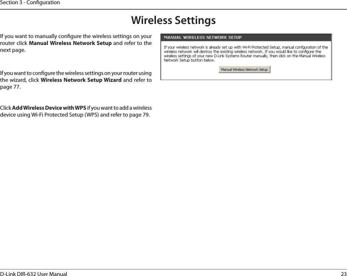 23D-Link DIR-632 User ManualSection 3 - CongurationWireless SettingsIf you want to congure the wireless settings on your router using the wizard, click Wireless Network Setup Wizard and refer to page 77.Click Add Wireless Device with WPS if you want to add a wireless device using Wi-Fi Protected Setup (WPS) and refer to page 79.If you want to manually congure the wireless settings on your router click Manual Wireless Network Setup and refer to the next page.