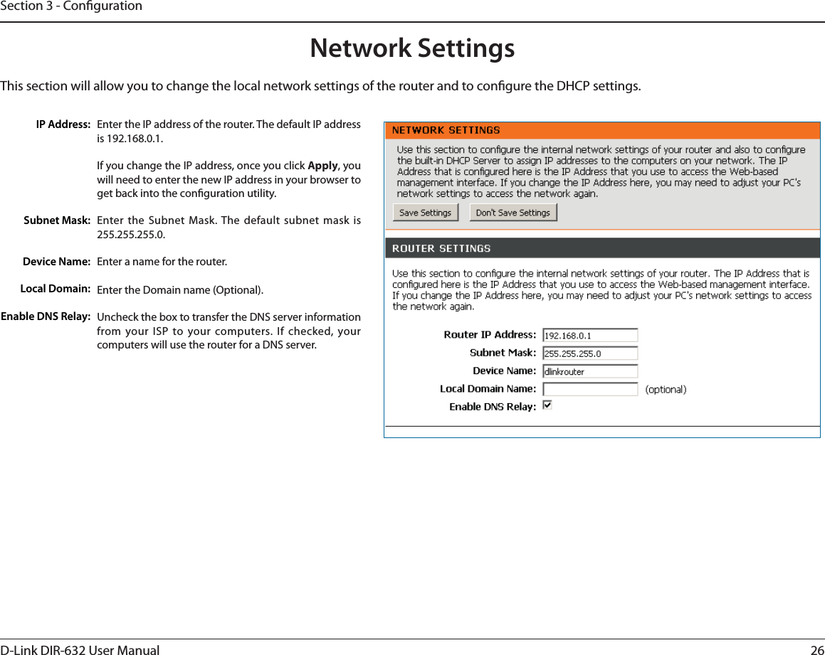 26D-Link DIR-632 User ManualSection 3 - CongurationThis section will allow you to change the local network settings of the router and to congure the DHCP settings.Network SettingsEnter the IP address of the router. The default IP address is 192.168.0.1.If you change the IP address, once you click Apply, you will need to enter the new IP address in your browser to get back into the conguration utility.Enter the Subnet Mask. The default subnet mask is 255.255.255.0.Enter a name for the router.Enter the Domain name (Optional).Uncheck the box to transfer the DNS server information from your ISP to your computers. If checked, your computers will use the router for a DNS server.IP Address:Subnet Mask:Device Name:Local Domain:Enable DNS Relay: