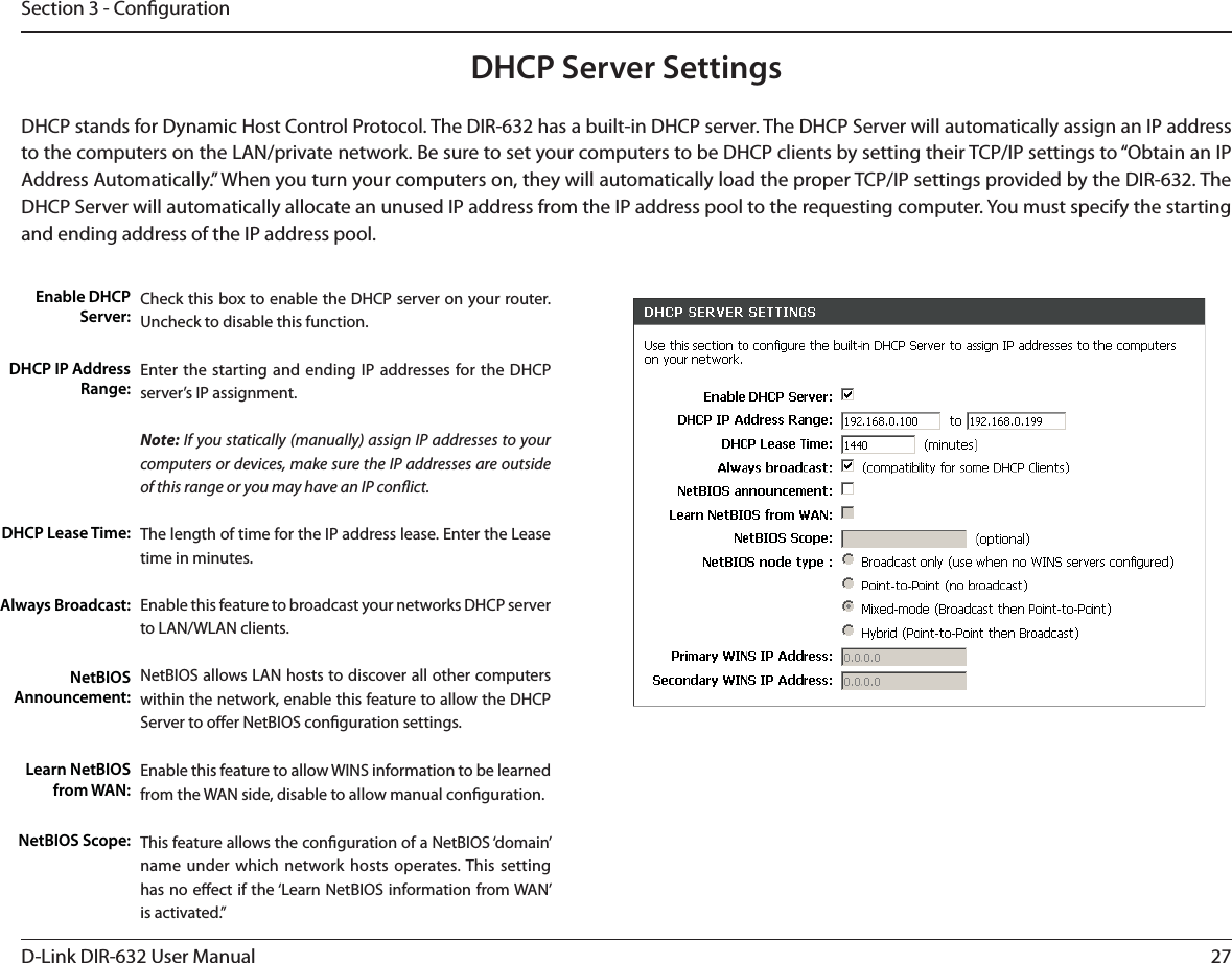 27D-Link DIR-632 User ManualSection 3 - CongurationCheck this box to enable the DHCP server on your router. Uncheck to disable this function.Enter the starting and ending IP addresses for the DHCP server’s IP assignment.Note: If you statically (manually) assign IP addresses to your computers or devices, make sure the IP addresses are outside of this range or you may have an IP conict. The length of time for the IP address lease. Enter the Lease time in minutes.Enable this feature to broadcast your networks DHCP server to LAN/WLAN clients.NetBIOS allows LAN hosts to discover all other computers within the network, enable this feature to allow the DHCP Server to oer NetBIOS conguration settings.Enable this feature to allow WINS information to be learned from the WAN side, disable to allow manual conguration.This feature allows the conguration of a NetBIOS ‘domain’ name under which network hosts operates. This setting has no eect if the ‘Learn NetBIOS information from WAN’ is activated.”Enable DHCP Server:DHCP IP Address Range:DHCP Lease Time:Always Broadcast:NetBIOS Announcement:Learn NetBIOS from WAN:NetBIOS Scope:DHCP Server SettingsDHCP stands for Dynamic Host Control Protocol. The DIR-632 has a built-in DHCP server. The DHCP Server will automatically assign an IP address to the computers on the LAN/private network. Be sure to set your computers to be DHCP clients by setting their TCP/IP settings to “Obtain an IP Address Automatically.” When you turn your computers on, they will automatically load the proper TCP/IP settings provided by the DIR-632. The DHCP Server will automatically allocate an unused IP address from the IP address pool to the requesting computer. You must specify the starting and ending address of the IP address pool.