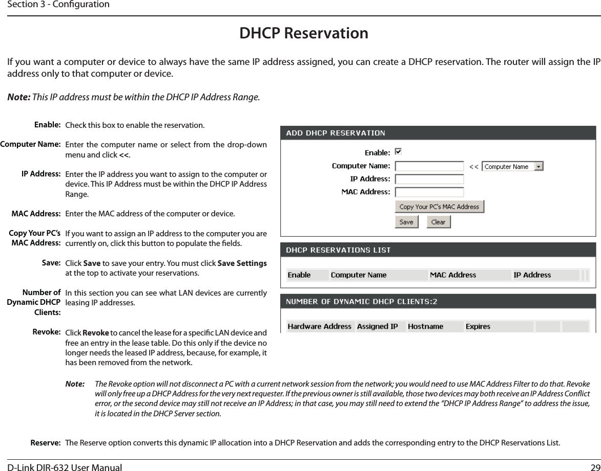 29D-Link DIR-632 User ManualSection 3 - CongurationDHCP ReservationIf you want a computer or device to always have the same IP address assigned, you can create a DHCP reservation. The router will assign the IP address only to that computer or device. Note: This IP address must be within the DHCP IP Address Range.Check this box to enable the reservation.Enter the computer name or select from the drop-down menu and click &lt;&lt;.Enter the IP address you want to assign to the computer or device. This IP Address must be within the DHCP IP Address Range.Enter the MAC address of the computer or device.If you want to assign an IP address to the computer you are currently on, click this button to populate the elds. Click Save to save your entry. You must click Save Settings at the top to activate your reservations. In this section you can see what LAN devices are currently leasing IP addresses.Click Revoke to cancel the lease for a specic LAN device and free an entry in the lease table. Do this only if the device no longer needs the leased IP address, because, for example, it has been removed from the network.Enable:Computer Name:IP Address:MAC Address:Copy Your PC’s MAC Address:Save:Number of Dynamic DHCP Clients:Revoke:Reserve:Note:    The Revoke option will not disconnect a PC with a current network session from the network; you would need to use MAC Address Filter to do that. Revoke will only free up a DHCP Address for the very next requester. If the previous owner is still available, those two devices may both receive an IP Address Conict error, or the second device may still not receive an IP Address; in that case, you may still need to extend the “DHCP IP Address Range” to address the issue, it is located in the DHCP Server section.  The Reserve option converts this dynamic IP allocation into a DHCP Reservation and adds the corresponding entry to the DHCP Reservations List.