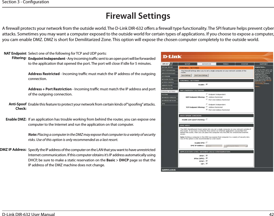 42D-Link DIR-632 User ManualSection 3 - CongurationFirewall SettingsA rewall protects your network from the outside world. The D-Link DIR-632 oers a rewall type functionality. The SPI feature helps prevent cyber attacks. Sometimes you may want a computer exposed to the outside world for certain types of applications. If you choose to expose a computer, you cam enable DMZ. DMZ is short for Demilitarized Zone. This option will expose the chosen computer completely to the outside world.Select one of the following for TCP and UDP ports:Endpoint Independent - Any incoming trac sent to an open port will be forwarded to the application that opened the port. The port will close if idle for 5 minutes.Address Restricted - Incoming trac must match the IP address of the outgoing connection.Address + Port Restriction - Incoming trac must match the IP address and port of the outgoing connection.Enable this feature to protect your network from certain kinds of “spoong” attacks. If an application has trouble working from behind the router, you can expose one computer to the Internet and run the application on that computer.Note: Placing a computer in the DMZ may expose that computer to a variety of security risks. Use of this option is only recommended as a last resort.Specify the IP address of the computer on the LAN that you want to have unrestricted Internet communication. If this computer obtains it’s IP address automatically using DHCP, be sure to make a static reservation on the Basic &gt; DHCP page so that the IP address of the DMZ machine does not change.NAT Endpoint Filtering:Anti-Spoof Check:Enable DMZ:DMZ IP Address: