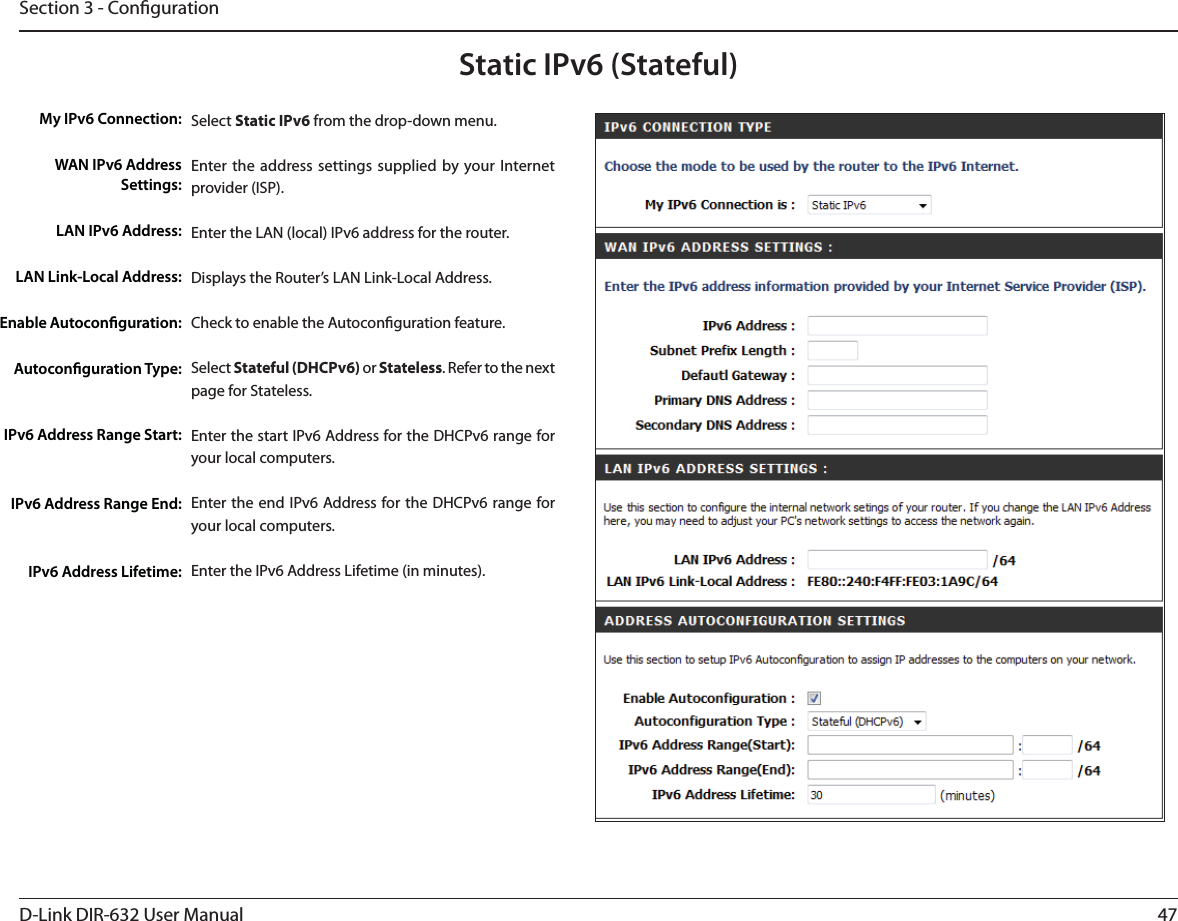 47D-Link DIR-632 User ManualSection 3 - CongurationStatic IPv6 (Stateful)Select Static IPv6 from the drop-down menu.Enter the address settings supplied by your Internet provider (ISP). Enter the LAN (local) IPv6 address for the router. Displays the Router’s LAN Link-Local Address.Check to enable the Autoconguration feature.Select Stateful (DHCPv6) or Stateless. Refer to the next page for Stateless.Enter the start IPv6 Address for the DHCPv6 range for your local computers.Enter the end IPv6 Address for the DHCPv6 range for your local computers.Enter the IPv6 Address Lifetime (in minutes).My IPv6 Connection:WAN IPv6 Address Settings:LAN IPv6 Address:LAN Link-Local Address:Enable Autoconguration:Autoconguration Type:IPv6 Address Range Start:IPv6 Address Range End:IPv6 Address Lifetime: