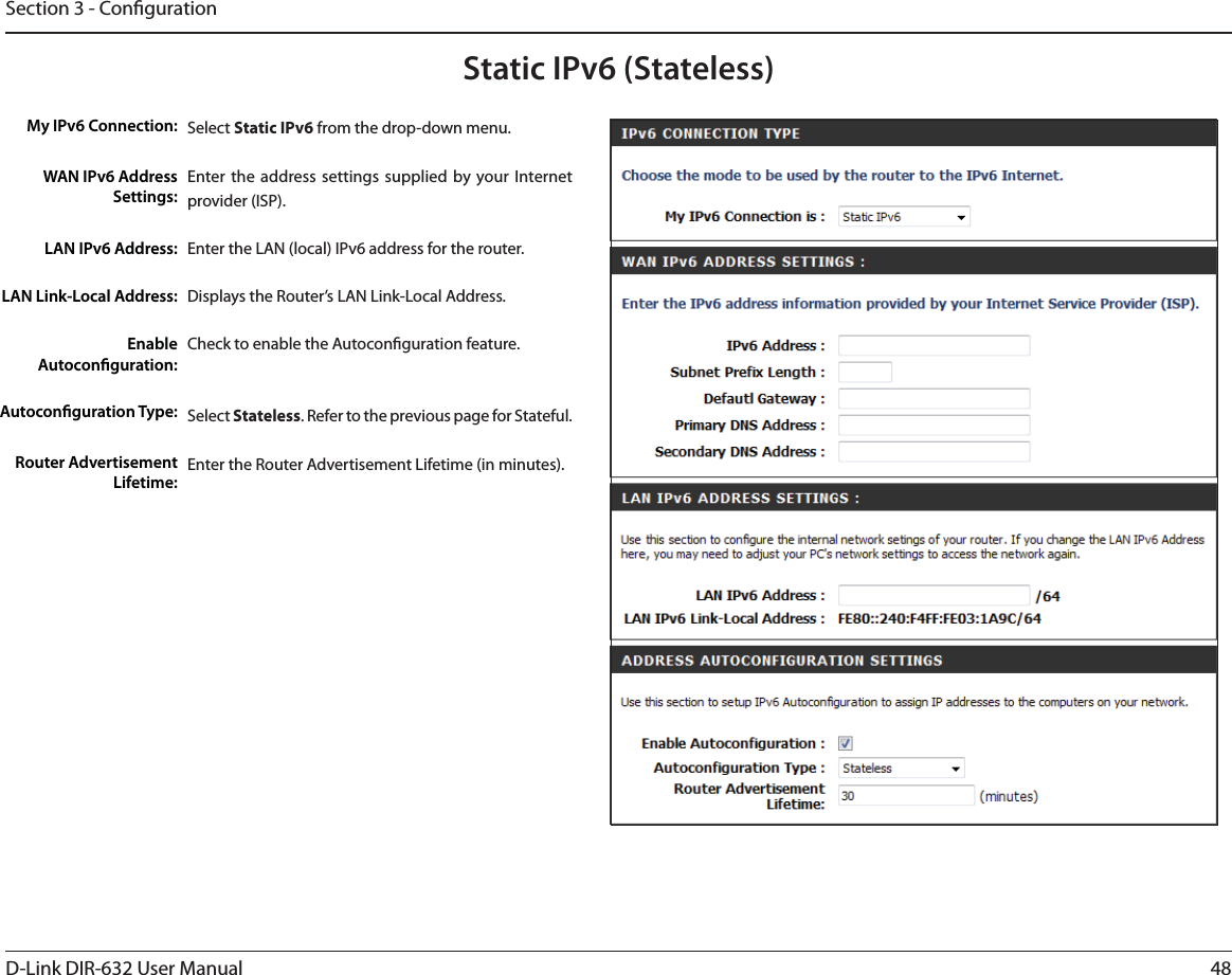 48D-Link DIR-632 User ManualSection 3 - CongurationStatic IPv6 (Stateless)Select Static IPv6 from the drop-down menu.Enter the address settings supplied by your Internet provider (ISP). Enter the LAN (local) IPv6 address for the router. Displays the Router’s LAN Link-Local Address.Check to enable the Autoconguration feature.Select Stateless. Refer to the previous page for Stateful.Enter the Router Advertisement Lifetime (in minutes).My IPv6 Connection:WAN IPv6 Address Settings:LAN IPv6 Address:LAN Link-Local Address:Enable Autoconguration:Autoconguration Type:Router Advertisement Lifetime: