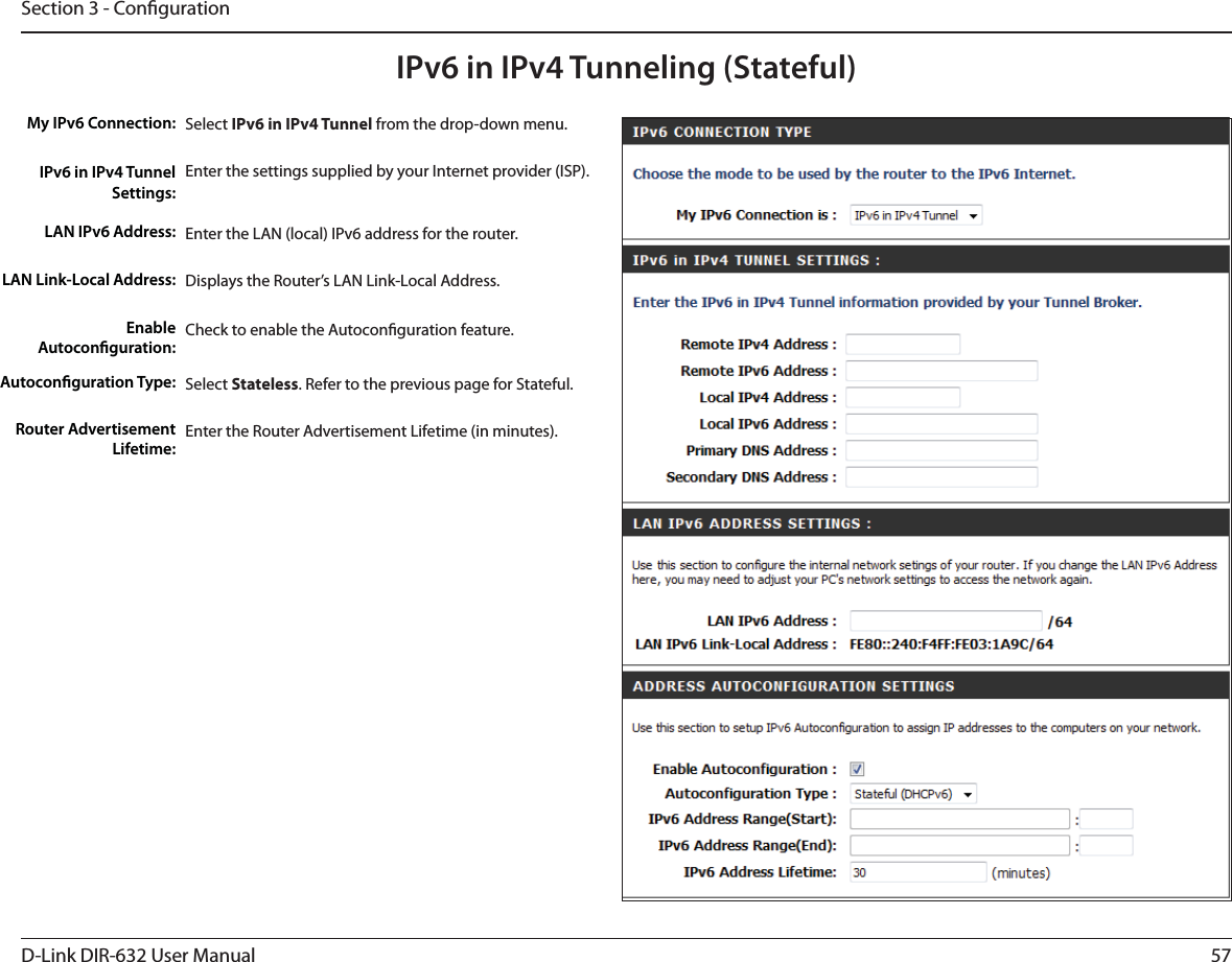 57D-Link DIR-632 User ManualSection 3 - CongurationIPv6 in IPv4 Tunneling (Stateful)Select IPv6 in IPv4 Tunnel from the drop-down menu.Enter the settings supplied by your Internet provider (ISP). Enter the LAN (local) IPv6 address for the router. Displays the Router’s LAN Link-Local Address.Check to enable the Autoconguration feature.Select Stateless. Refer to the previous page for Stateful.Enter the Router Advertisement Lifetime (in minutes).My IPv6 Connection:IPv6 in IPv4 Tunnel Settings:LAN IPv6 Address:LAN Link-Local Address:Enable Autoconguration:Autoconguration Type:Router Advertisement Lifetime: