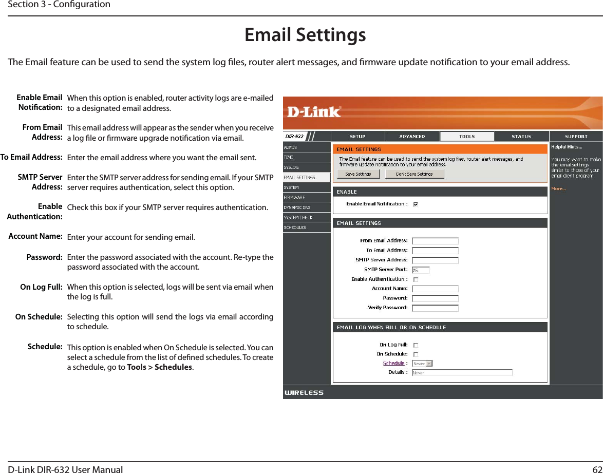 62D-Link DIR-632 User ManualSection 3 - CongurationEmail SettingsThe Email feature can be used to send the system log les, router alert messages, and rmware update notication to your email address. Enable Email Notication: From Email Address:To Email Address:SMTP Server Address:Enable Authentication:Account Name:Password:On Log Full:On Schedule:Schedule:When this option is enabled, router activity logs are e-mailed to a designated email address.This email address will appear as the sender when you receive a log le or rmware upgrade notication via email.Enter the email address where you want the email sent. Enter the SMTP server address for sending email. If your SMTP server requires authentication, select this option.Check this box if your SMTP server requires authentication. Enter your account for sending email.Enter the password associated with the account. Re-type the password associated with the account.When this option is selected, logs will be sent via email when the log is full.Selecting this option will send the logs via email according to schedule.This option is enabled when On Schedule is selected. You can select a schedule from the list of dened schedules. To create a schedule, go to Tools &gt; Schedules.