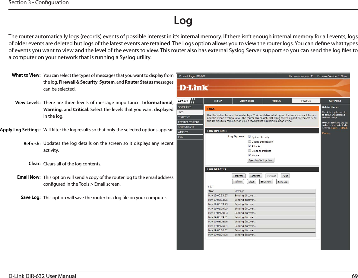 69D-Link DIR-632 User ManualSection 3 - CongurationLogWhat to View:View Levels:Apply Log Settings:Refresh:Clear:Email Now:Save Log:You can select the types of messages that you want to display from the log. Firewall &amp; Security, System, and Router Status messages can be selected.There are three levels of message importance: Informational, Warning, and Critical. Select the levels that you want displayed in the log.Will lter the log results so that only the selected options appear.Updates the log details on the screen so it displays any recent activity.Clears all of the log contents.This option will send a copy of the router log to the email address congured in the Tools &gt; Email screen.This option will save the router to a log le on your computer.The router automatically logs (records) events of possible interest in it’s internal memory. If there isn’t enough internal memory for all events, logs of older events are deleted but logs of the latest events are retained. The Logs option allows you to view the router logs. You can dene what types of events you want to view and the level of the events to view. This router also has external Syslog Server support so you can send the log les to a computer on your network that is running a Syslog utility.