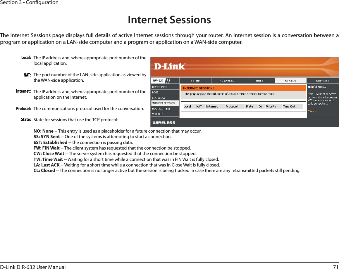 71D-Link DIR-632 User ManualSection 3 - CongurationInternet SessionsThe Internet Sessions page displays full details of active Internet sessions through your router. An Internet session is a conversation between a program or application on a LAN-side computer and a program or application on a WAN-side computer. Local:NAT:Internet:Protocol:State:The IP address and, where appropriate, port number of the local application. The port number of the LAN-side application as viewed by the WAN-side application. The IP address and, where appropriate, port number of the application on the Internet. The communications protocol used for the conversation. State for sessions that use the TCP protocol:NO: None -- This entry is used as a placeholder for a future connection that may occur.SS: SYN Sent -- One of the systems is attempting to start a connection.EST: Established -- the connection is passing data.FW: FIN Wait -- The client system has requested that the connection be stopped.CW: Close Wait -- The server system has requested that the connection be stopped.TW: Time Wait -- Waiting for a short time while a connection that was in FIN Wait is fully closed.LA: Last ACK -- Waiting for a short time while a connection that was in Close Wait is fully closed.CL: Closed -- The connection is no longer active but the session is being tracked in case there are any retransmitted packets still pending.