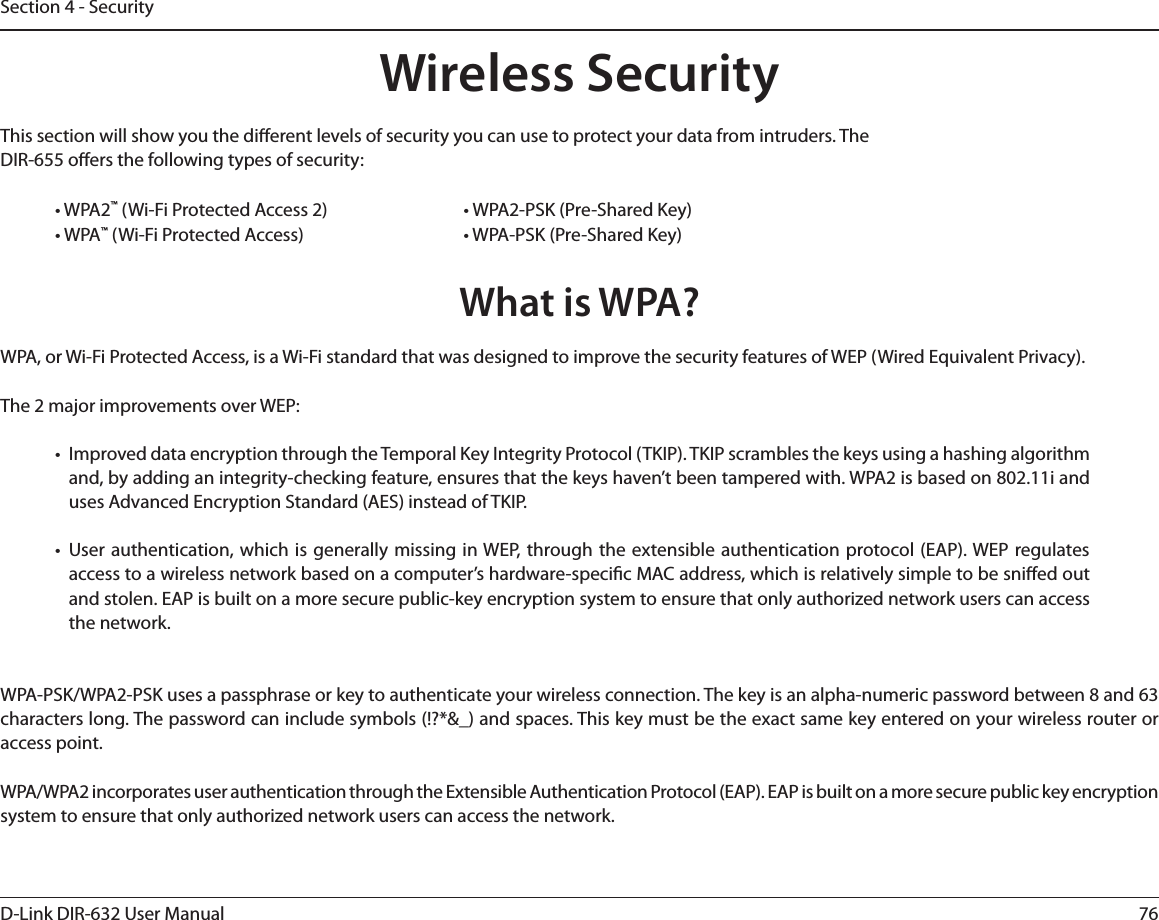 76D-Link DIR-632 User ManualSection 4 - SecurityWireless SecurityThis section will show you the dierent levels of security you can use to protect your data from intruders. The DIR-655 oers the following types of security:• WPA2™ (Wi-Fi Protected Access 2)       • WPA2-PSK (Pre-Shared Key)• WPA™ (Wi-Fi Protected Access)      • WPA-PSK (Pre-Shared Key)What is WPA?WPA, or Wi-Fi Protected Access, is a Wi-Fi standard that was designed to improve the security features of WEP (Wired Equivalent Privacy).  The 2 major improvements over WEP: •  Improved data encryption through the Temporal Key Integrity Protocol (TKIP). TKIP scrambles the keys using a hashing algorithm and, by adding an integrity-checking feature, ensures that the keys haven’t been tampered with. WPA2 is based on 802.11i and uses Advanced Encryption Standard (AES) instead of TKIP.• User authentication, which is generally missing in WEP, through the extensible authentication protocol (EAP). WEP regulates access to a wireless network based on a computer’s hardware-specic MAC address, which is relatively simple to be snied out and stolen. EAP is built on a more secure public-key encryption system to ensure that only authorized network users can access the network.WPA-PSK/WPA2-PSK uses a passphrase or key to authenticate your wireless connection. The key is an alpha-numeric password between 8 and 63 characters long. The password can include symbols (!?*&amp;_) and spaces. This key must be the exact same key entered on your wireless router or access point.WPA/WPA2 incorporates user authentication through the Extensible Authentication Protocol (EAP). EAP is built on a more secure public key encryption system to ensure that only authorized network users can access the network.