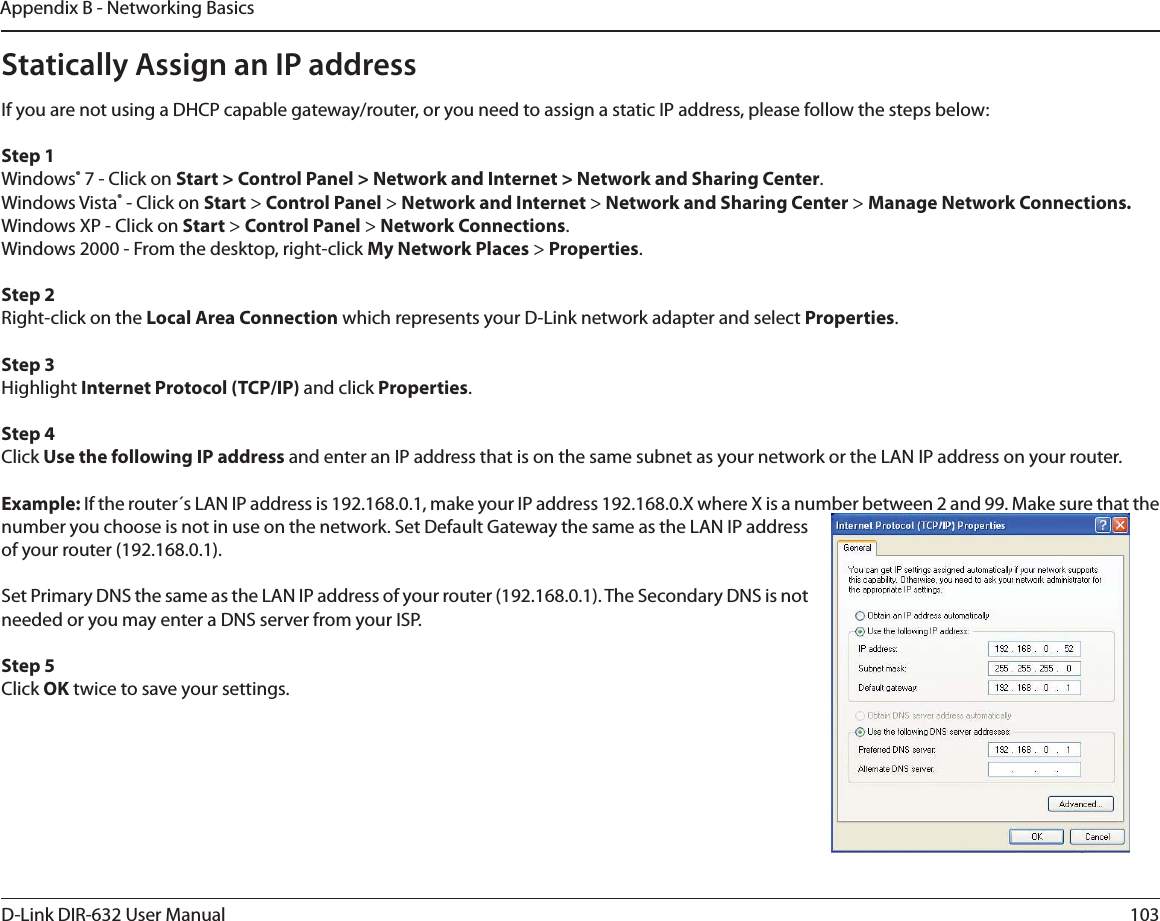 103D-Link DIR-632 User ManualAppendix B - Networking BasicsStatically Assign an IP addressIf you are not using a DHCP capable gateway/router, or you need to assign a static IP address, please follow the steps below:Step 1Windows® 7 - Click on Start &gt; Control Panel &gt; Network and Internet &gt; Network and Sharing Center.Windows Vista® - Click on Start &gt; Control Panel &gt; Network and Internet &gt; Network and Sharing Center &gt; Manage Network Connections.Windows XP - Click on Start &gt; Control Panel &gt; Network Connections.Windows 2000 - From the desktop, right-click My Network Places &gt; Properties.Step 2Right-click on the Local Area Connection which represents your D-Link network adapter and select Properties.Step 3Highlight Internet Protocol (TCP/IP) and click Properties.Step 4Click Use the following IP address and enter an IP address that is on the same subnet as your network or the LAN IP address on your router. Example: If the router´s LAN IP address is 192.168.0.1, make your IP address 192.168.0.X where X is a number between 2 and 99. Make sure that the number you choose is not in use on the network. Set Default Gateway the same as the LAN IP address of your router (192.168.0.1). Set Primary DNS the same as the LAN IP address of your router (192.168.0.1). The Secondary DNS is not needed or you may enter a DNS server from your ISP.Step 5Click OK twice to save your settings.