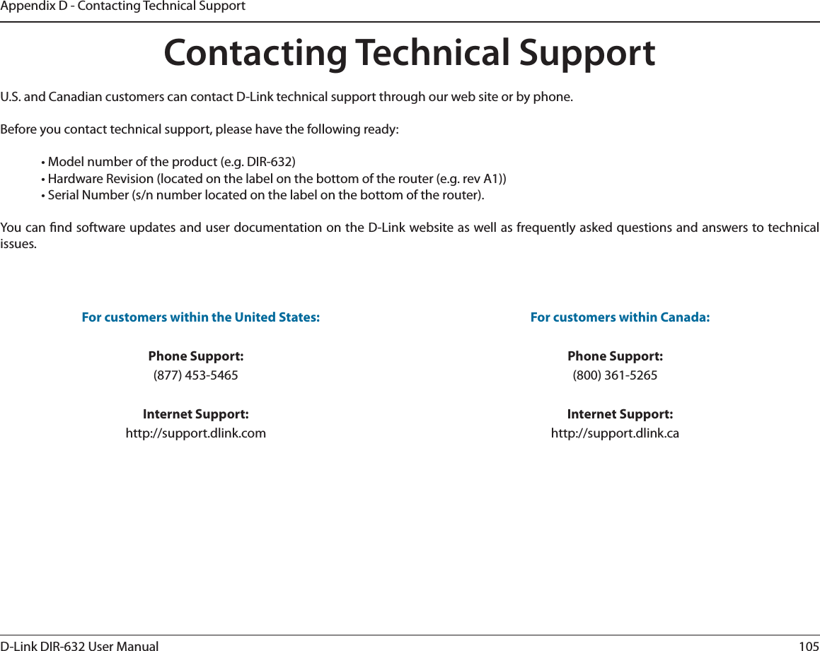 105D-Link DIR-632 User ManualAppendix D - Contacting Technical SupportContacting Technical SupportU.S. and Canadian customers can contact D-Link technical support through our web site or by phone.Before you contact technical support, please have the following ready:  • Model number of the product (e.g. DIR-632)  • Hardware Revision (located on the label on the bottom of the router (e.g. rev A1))  • Serial Number (s/n number located on the label on the bottom of the router). You can nd software updates and user documentation on the D-Link website as well as frequently asked questions and answers to technical issues.For customers within the United States: Phone Support:(877) 453-5465Internet Support:http://support.dlink.com For customers within Canada: Phone Support:(800) 361-5265  Internet Support:http://support.dlink.ca