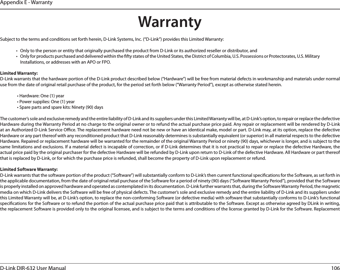 106D-Link DIR-632 User ManualAppendix E - WarrantyWarrantySubject to the terms and conditions set forth herein, D-Link Systems, Inc. (“D-Link”) provides this Limited Warranty:•  Only to the person or entity that originally purchased the product from D-Link or its authorized reseller or distributor, and•  Only for products purchased and delivered within the fty states of the United States, the District of Columbia, U.S. Possessions or Protectorates, U.S. Military Installations, or addresses with an APO or FPO.Limited Warranty:D-Link warrants that the hardware portion of the D-Link product described below (“Hardware”) will be free from material defects in workmanship and materials under normal use from the date of original retail purchase of the product, for the period set forth below (“Warranty Period”), except as otherwise stated herein.  • Hardware: One (1) year  • Power supplies: One (1) year  • Spare parts and spare kits: Ninety (90) daysThe customer’s sole and exclusive remedy and the entire liability of D-Link and its suppliers under this Limited Warranty will be, at D-Link’s option, to repair or replace the defective Hardware during the Warranty Period at no charge to the original owner or to refund the actual purchase price paid. Any repair or replacement will be rendered by D-Link at an Authorized D-Link Service Oce. The replacement hardware need not be new or have an identical make, model or part. D-Link may, at its option, replace the defective Hardware or any part thereof with any reconditioned product that D-Link reasonably determines is substantially equivalent (or superior) in all material respects to the defective Hardware. Repaired or replacement hardware will be warranted for the remainder of the original Warranty Period or ninety (90) days, whichever is longer, and is subject to the same limitations and exclusions. If a material defect is incapable of correction, or if D-Link determines that it is not practical to repair or replace the defective Hardware, the actual price paid by the original purchaser for the defective Hardware will be refunded by D-Link upon return to D-Link of the defective Hardware. All Hardware or part thereof that is replaced by D-Link, or for which the purchase price is refunded, shall become the property of D-Link upon replacement or refund.Limited Software Warranty:D-Link warrants that the software portion of the product (“Software”) will substantially conform to D-Link’s then current functional specications for the Software, as set forth in the applicable documentation, from the date of original retail purchase of the Software for a period of ninety (90) days (“Software Warranty Period”), provided that the Software is properly installed on approved hardware and operated as contemplated in its documentation. D-Link further warrants that, during the Software Warranty Period, the magnetic media on which D-Link delivers the Software will be free of physical defects. The customer’s sole and exclusive remedy and the entire liability of D-Link and its suppliers under this Limited Warranty will be, at D-Link’s option, to replace the non-conforming Software (or defective media) with software that substantially conforms to D-Link’s functional specications for the Software or to refund the portion of the actual purchase price paid that is attributable to the Software. Except as otherwise agreed by DLink in writing, the replacement Software is provided only to the original licensee, and is subject to the terms and conditions of the license granted by D-Link for the Software. Replacement 