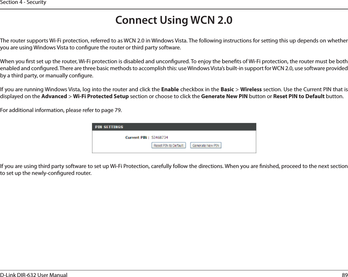 89D-Link DIR-632 User ManualSection 4 - SecurityConnect Using WCN 2.0 The router supports Wi-Fi protection, referred to as WCN 2.0 in Windows Vista. The following instructions for setting this up depends on whether you are using Windows Vista to congure the router or third party software.        When you rst set up the router, Wi-Fi protection is disabled and uncongured. To enjoy the benets of Wi-Fi protection, the router must be both enabled and congured. There are three basic methods to accomplish this: use Windows Vista’s built-in support for WCN 2.0, use software provided by a third party, or manually congure. If you are running Windows Vista, log into the router and click the Enable checkbox in the Basic &gt; Wireless section. Use the Current PIN that is displayed on the Advanced &gt; Wi-Fi Protected Setup section or choose to click the Generate New PIN button or Reset PIN to Default button. For additional information, please refer to page 79.If you are using third party software to set up Wi-Fi Protection, carefully follow the directions. When you are nished, proceed to the next section to set up the newly-congured router. 