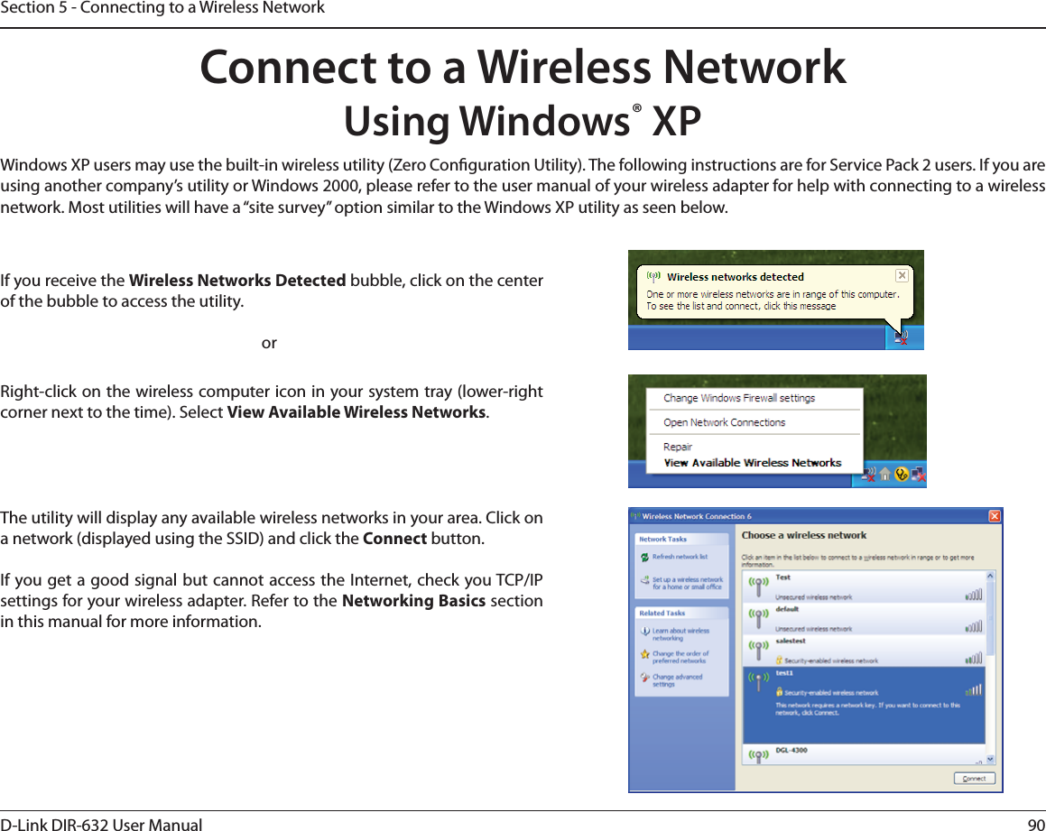 90D-Link DIR-632 User ManualSection 5 - Connecting to a Wireless NetworkConnect to a Wireless NetworkUsing Windows® XPWindows XP users may use the built-in wireless utility (Zero Conguration Utility). The following instructions are for Service Pack 2 users. If you are using another company’s utility or Windows 2000, please refer to the user manual of your wireless adapter for help with connecting to a wireless network. Most utilities will have a “site survey” option similar to the Windows XP utility as seen below.Right-click on the wireless computer icon in your system tray (lower-right corner next to the time). Select View Available Wireless Networks.If you receive the Wireless Networks Detected bubble, click on the center of the bubble to access the utility.     orThe utility will display any available wireless networks in your area. Click on a network (displayed using the SSID) and click the Connect button.If you get a good signal but cannot access the Internet, check you TCP/IP settings for your wireless adapter. Refer to the Networking Basics section in this manual for more information.