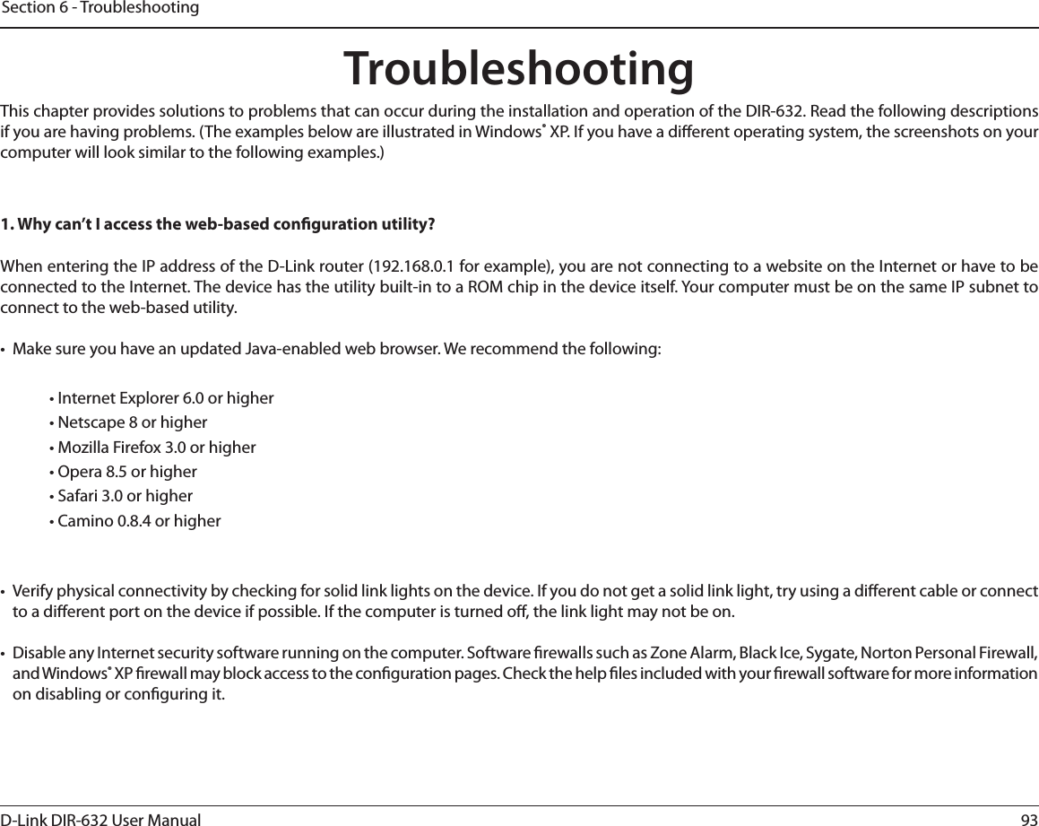 93D-Link DIR-632 User ManualSection 6 - TroubleshootingTroubleshootingThis chapter provides solutions to problems that can occur during the installation and operation of the DIR-632. Read the following descriptions if you are having problems. (The examples below are illustrated in Windows® XP. If you have a dierent operating system, the screenshots on your computer will look similar to the following examples.)1. Why can’t I access the web-based conguration utility?When entering the IP address of the D-Link router (192.168.0.1 for example), you are not connecting to a website on the Internet or have to be connected to the Internet. The device has the utility built-in to a ROM chip in the device itself. Your computer must be on the same IP subnet to connect to the web-based utility. •  Make sure you have an updated Java-enabled web browser. We recommend the following: • Internet Explorer 6.0 or higher • Netscape 8 or higher • Mozilla Firefox 3.0 or higher• Opera 8.5 or higher • Safari 3.0 or higher • Camino 0.8.4 or higher •  Verify physical connectivity by checking for solid link lights on the device. If you do not get a solid link light, try using a dierent cable or connect to a dierent port on the device if possible. If the computer is turned o, the link light may not be on.•  Disable any Internet security software running on the computer. Software rewalls such as Zone Alarm, Black Ice, Sygate, Norton Personal Firewall, and Windows® XP rewall may block access to the conguration pages. Check the help les included with your rewall software for more information on disabling or conguring it.
