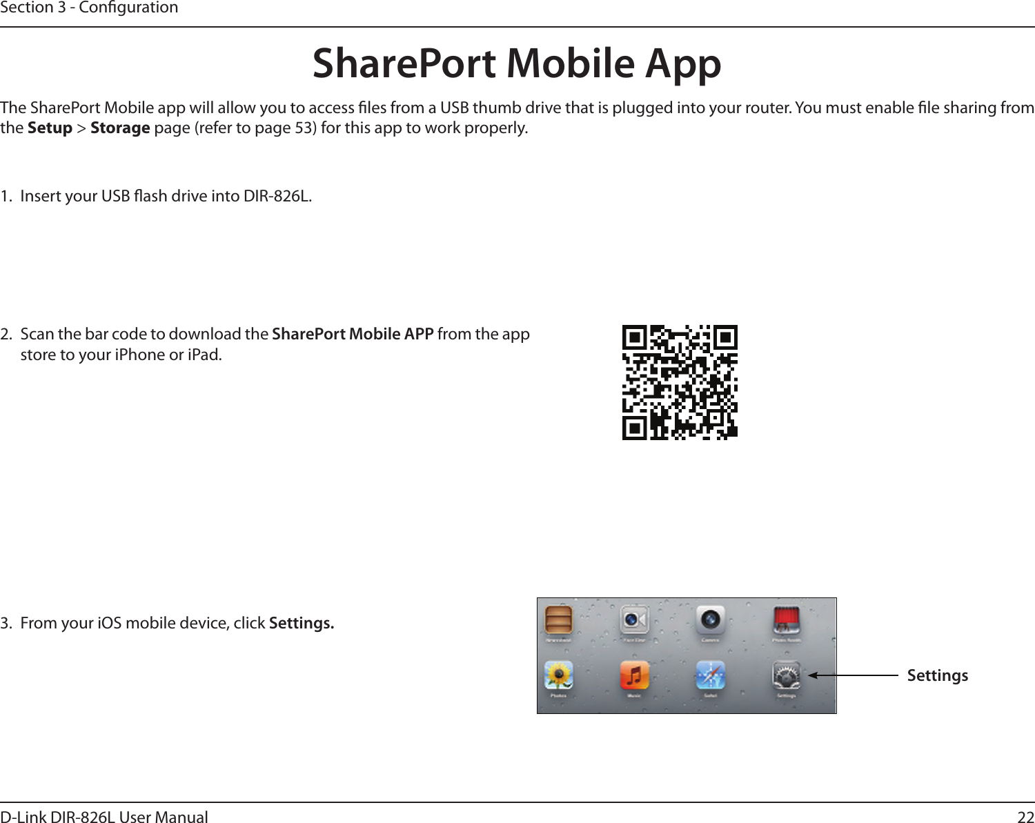 22D-Link DIR-826L User ManualSection 3 - Conguration1.  Insert your USB ash drive into DIR-826L.2.  Scan the bar code to download the SharePort Mobile APP from the app store to your iPhone or iPad.SharePort Mobile App3.  From your iOS mobile device, click Settings. The SharePort Mobile app will allow you to access les from a USB thumb drive that is plugged into your router. You must enable le sharing from the Setup &gt; Storage page (refer to page 53) for this app to work properly.Settings