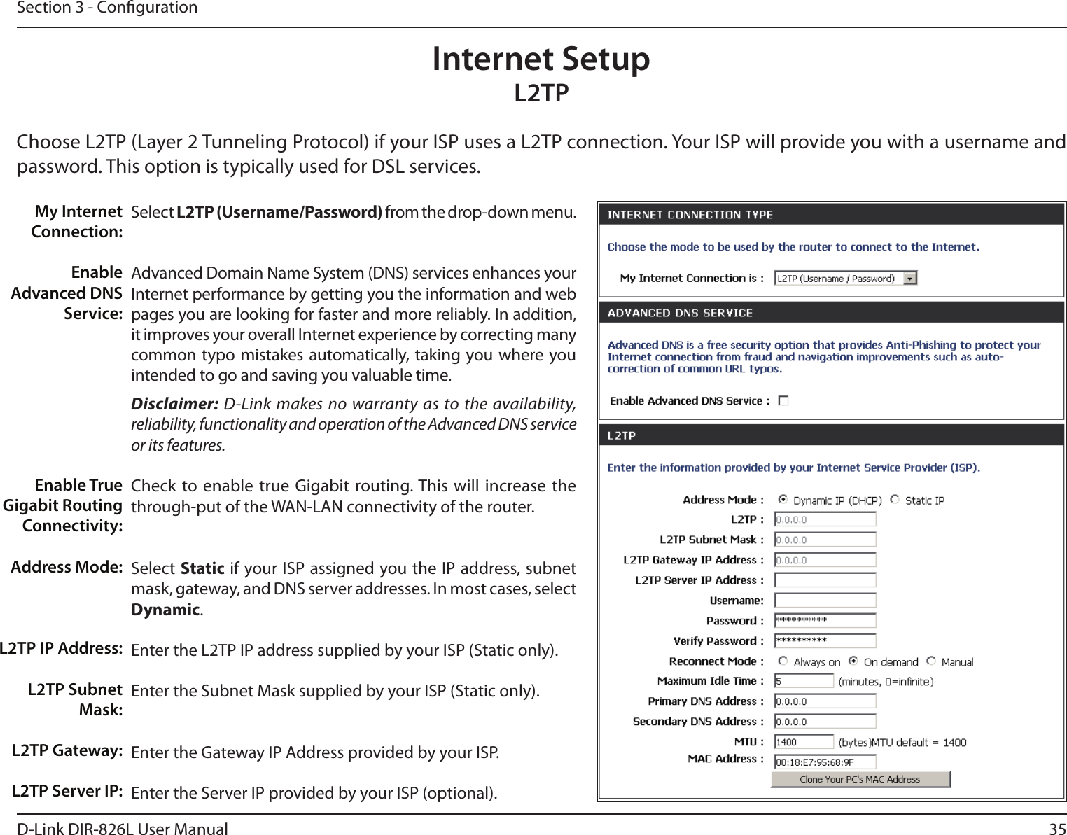 35D-Link DIR-826L User ManualSection 3 - CongurationSelect L2TP (Username/Password) from the drop-down menu.Advanced Domain Name System (DNS) services enhances your Internet performance by getting you the information and web pages you are looking for faster and more reliably. In addition, it improves your overall Internet experience by correcting many common typo mistakes automatically, taking you where you intended to go and saving you valuable time.Disclaimer: D-Link makes no warranty as to the availability, reliability, functionality and operation of the Advanced DNS service or its features.Check to enable true  Gigabit routing. This will increase the through-put of the WAN-LAN connectivity of the router.Select Static if your ISP assigned you the IP address, subnet mask, gateway, and DNS server addresses. In most cases, select Dynamic.Enter the L2TP IP address supplied by your ISP (Static only).Enter the Subnet Mask supplied by your ISP (Static only).Enter the Gateway IP Address provided by your ISP.Enter the Server IP provided by your ISP (optional).My Internet Connection:Enable Advanced DNS Service:Enable True Gigabit Routing Connectivity:Address Mode:L2TP IP Address:L2TP Subnet Mask:L2TP Gateway:L2TP Server IP:Internet SetupL2TPChoose L2TP (Layer 2 Tunneling Protocol) if your ISP uses a L2TP connection. Your ISP will provide you with a username and password. This option is typically used for DSL services. 