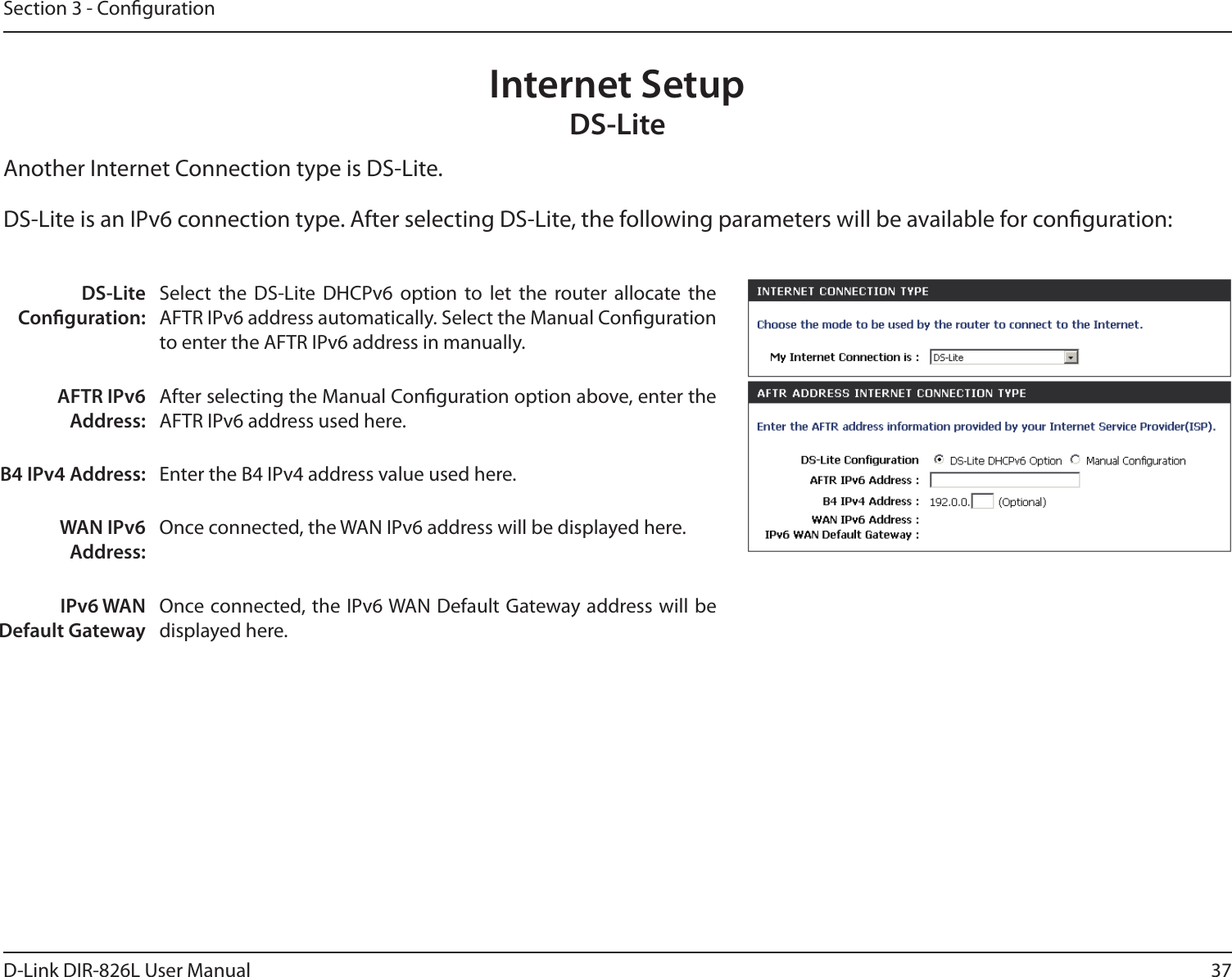 37D-Link DIR-826L User ManualSection 3 - CongurationInternet SetupDS-LiteAnother Internet Connection type is DS-Lite.DS-Lite Conguration:Select  the  DS-Lite  DHCPv6  option  to  let  the  router  allocate  the AFTR IPv6 address automatically. Select the Manual Conguration to enter the AFTR IPv6 address in manually.AFTR IPv6 Address:After selecting the Manual Conguration option above, enter the AFTR IPv6 address used here.B4 IPv4 Address: Enter the B4 IPv4 address value used here.WAN IPv6 Address:Once connected, the WAN IPv6 address will be displayed here.IPv6 WAN Default GatewayOnce connected, the IPv6 WAN Default Gateway address will be displayed here.DS-Lite is an IPv6 connection type. After selecting DS-Lite, the following parameters will be available for conguration: