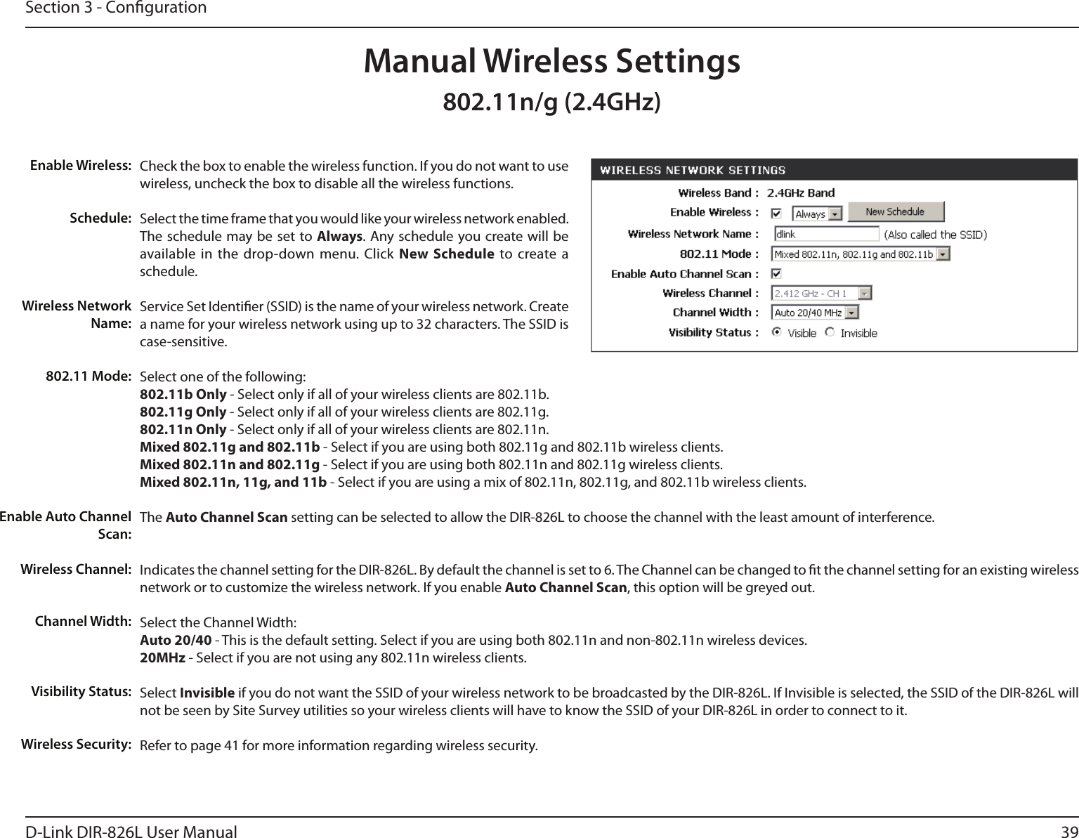 39D-Link DIR-826L User ManualSection 3 - CongurationCheck the box to enable the wireless function. If you do not want to use wireless, uncheck the box to disable all the wireless functions.Select the time frame that you would like your wireless network enabled. The schedule may be set to Always. Any schedule you create will be available in  the  drop-down menu. Click  New  Schedule  to create  a schedule.Service Set Identier (SSID) is the name of your wireless network. Create a name for your wireless network using up to 32 characters. The SSID is case-sensitive.Select one of the following:802.11b Only - Select only if all of your wireless clients are 802.11b.802.11g Only - Select only if all of your wireless clients are 802.11g.802.11n Only - Select only if all of your wireless clients are 802.11n.Mixed 802.11g and 802.11b - Select if you are using both 802.11g and 802.11b wireless clients.Mixed 802.11n and 802.11g - Select if you are using both 802.11n and 802.11g wireless clients.Mixed 802.11n, 11g, and 11b - Select if you are using a mix of 802.11n, 802.11g, and 802.11b wireless clients.The Auto Channel Scan setting can be selected to allow the DIR-826L to choose the channel with the least amount of interference.Indicates the channel setting for the DIR-826L. By default the channel is set to 6. The Channel can be changed to t the channel setting for an existing wireless network or to customize the wireless network. If you enable Auto Channel Scan, this option will be greyed out.Select the Channel Width:Auto 20/40 - This is the default setting. Select if you are using both 802.11n and non-802.11n wireless devices.20MHz - Select if you are not using any 802.11n wireless clients.Select Invisible if you do not want the SSID of your wireless network to be broadcasted by the DIR-826L. If Invisible is selected, the SSID of the DIR-826L will not be seen by Site Survey utilities so your wireless clients will have to know the SSID of your DIR-826L in order to connect to it.Refer to page 41 for more information regarding wireless security.Enable Wireless:Schedule:Wireless Network Name:802.11 Mode:Enable Auto Channel Scan:Wireless Channel:Manual Wireless SettingsChannel Width:Visibility Status:Wireless Security:802.11n/g (2.4GHz)