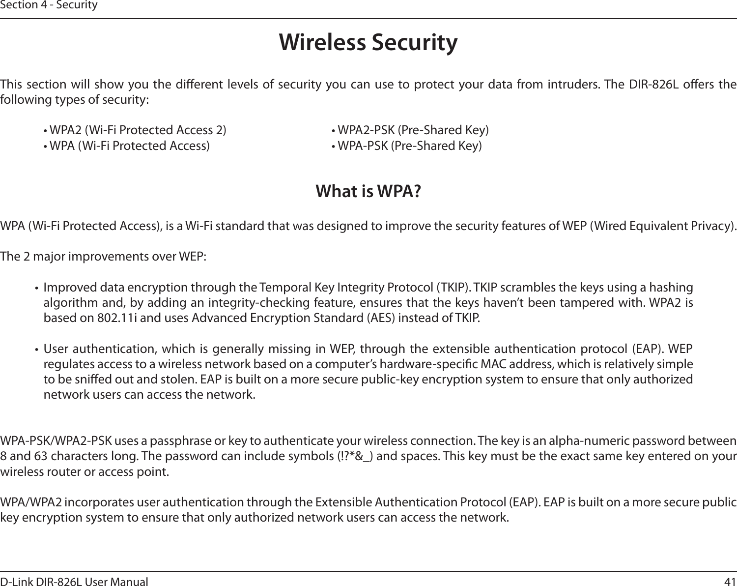 41D-Link DIR-826L User ManualSection 4 - SecurityWireless SecurityThis section will show you the dierent levels of security you can use to protect your data from intruders. The DIR-826L oers the following types of security:  • WPA2 (Wi-Fi Protected Access 2)       • WPA2-PSK (Pre-Shared Key)  • WPA (Wi-Fi Protected Access)        • WPA-PSK (Pre-Shared Key)What is WPA?WPA (Wi-Fi Protected Access), is a Wi-Fi standard that was designed to improve the security features of WEP (Wired Equivalent Privacy).  The 2 major improvements over WEP: •  Improved data encryption through the Temporal Key Integrity Protocol (TKIP). TKIP scrambles the keys using a hashing algorithm and, by adding an integrity-checking feature, ensures that the keys haven’t been tampered with. WPA2 is based on 802.11i and uses Advanced Encryption Standard (AES) instead of TKIP.•  User authentication, which is generally missing in WEP, through the extensible authentication protocol (EAP). WEP regulates access to a wireless network based on a computer’s hardware-specic MAC address, which is relatively simple to be snied out and stolen. EAP is built on a more secure public-key encryption system to ensure that only authorized network users can access the network.WPA-PSK/WPA2-PSK uses a passphrase or key to authenticate your wireless connection. The key is an alpha-numeric password between 8 and 63 characters long. The password can include symbols (!?*&amp;_) and spaces. This key must be the exact same key entered on your wireless router or access point.WPA/WPA2 incorporates user authentication through the Extensible Authentication Protocol (EAP). EAP is built on a more secure public key encryption system to ensure that only authorized network users can access the network.
