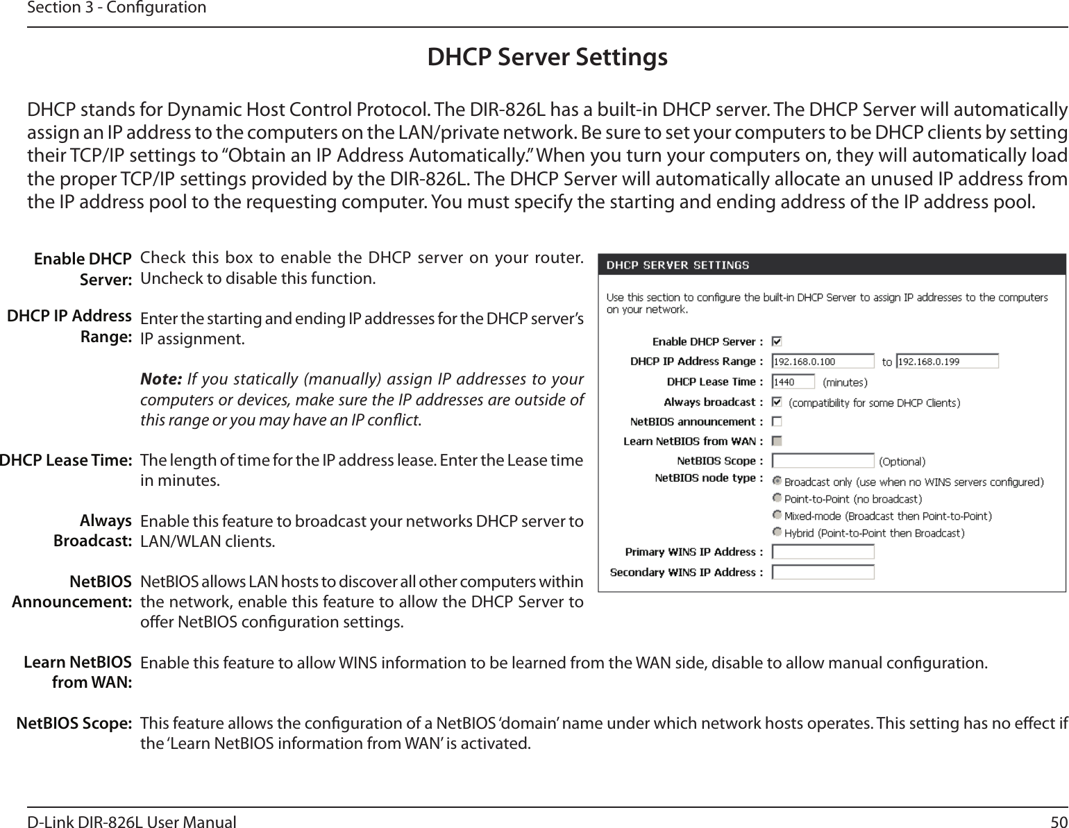 50D-Link DIR-826L User ManualSection 3 - CongurationDHCP Server SettingsDHCP stands for Dynamic Host Control Protocol. The DIR-826L has a built-in DHCP server. The DHCP Server will automatically assign an IP address to the computers on the LAN/private network. Be sure to set your computers to be DHCP clients by setting their TCP/IP settings to “Obtain an IP Address Automatically.” When you turn your computers on, they will automatically load the proper TCP/IP settings provided by the DIR-826L. The DHCP Server will automatically allocate an unused IP address from the IP address pool to the requesting computer. You must specify the starting and ending address of the IP address pool.Check this  box to enable  the DHCP  server on your router. Uncheck to disable this function.Enter the starting and ending IP addresses for the DHCP server’s IP assignment.Note: If you statically (manually) assign IP addresses to your computers or devices, make sure the IP addresses are outside of this range or you may have an IP conict. The length of time for the IP address lease. Enter the Lease time in minutes.Enable this feature to broadcast your networks DHCP server to LAN/WLAN clients.NetBIOS allows LAN hosts to discover all other computers within the network, enable this feature to allow the DHCP Server to oer NetBIOS conguration settings.Enable this feature to allow WINS information to be learned from the WAN side, disable to allow manual conguration.This feature allows the conguration of a NetBIOS ‘domain’ name under which network hosts operates. This setting has no eect if the ‘Learn NetBIOS information from WAN’ is activated.Enable DHCP Server:DHCP IP Address Range:DHCP Lease Time:Always Broadcast:NetBIOS Announcement:Learn NetBIOS from WAN:NetBIOS Scope: