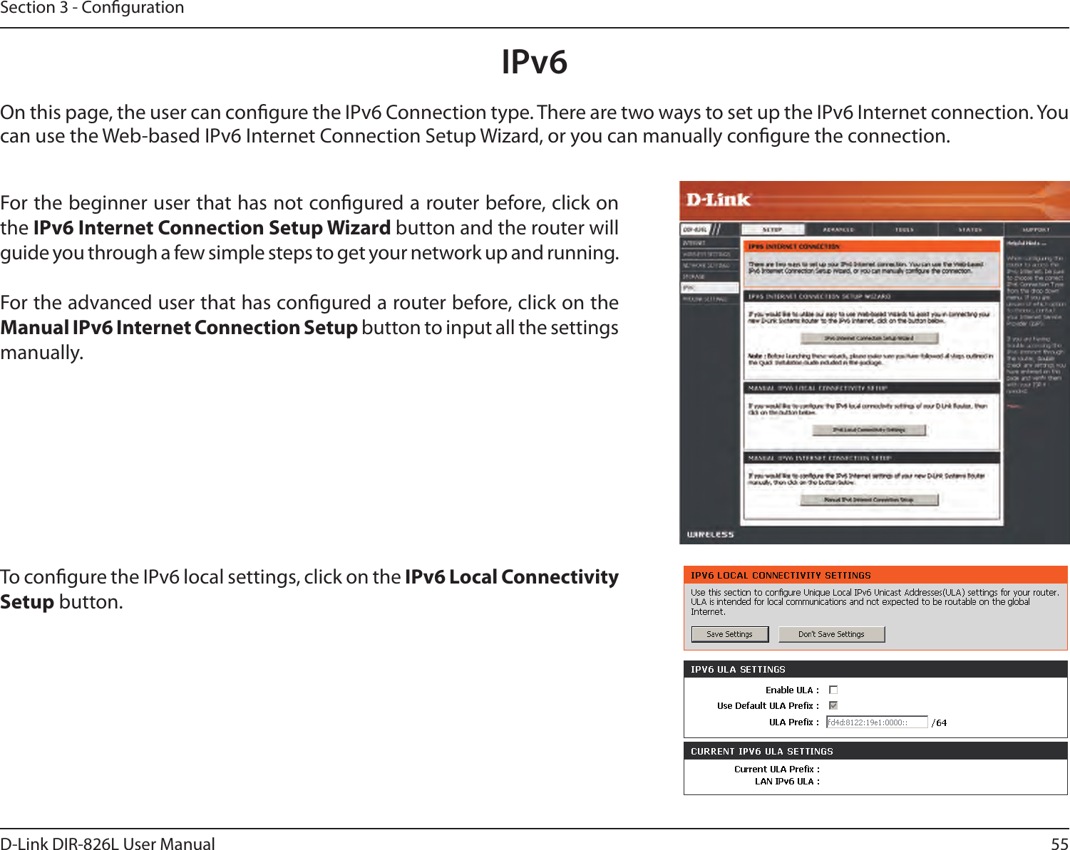 55D-Link DIR-826L User ManualSection 3 - CongurationIPv6On this page, the user can congure the IPv6 Connection type. There are two ways to set up the IPv6 Internet connection. You can use the Web-based IPv6 Internet Connection Setup Wizard, or you can manually congure the connection.For the beginner user that has not congured a router before, click on the IPv6 Internet Connection Setup Wizard button and the router will guide you through a few simple steps to get your network up and running.For the advanced user that has congured a router before, click on the Manual IPv6 Internet Connection Setup button to input all the settings manually.To congure the IPv6 local settings, click on the IPv6 Local Connectivity Setup button.