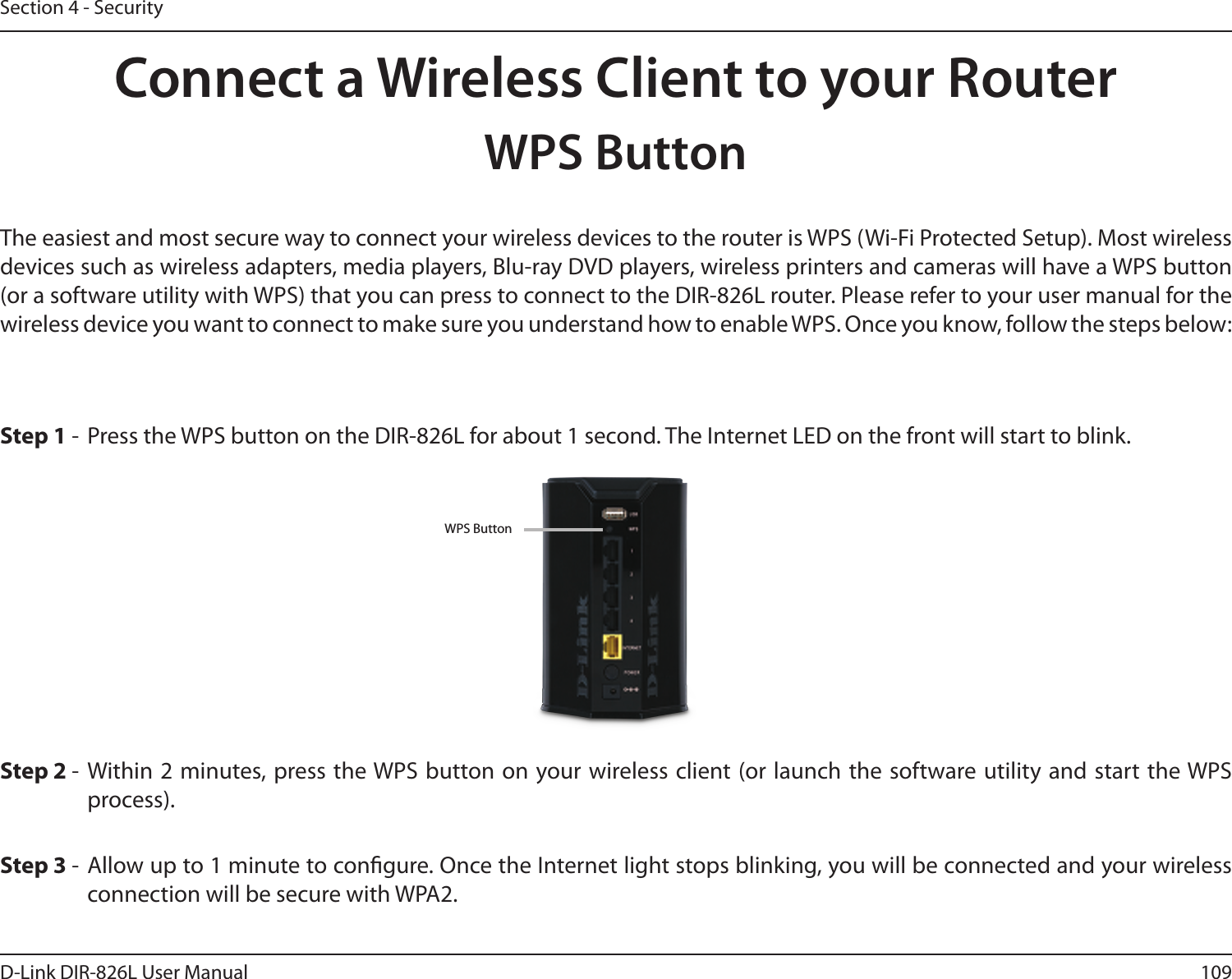 109D-Link DIR-826L User ManualSection 4 - SecurityConnect a Wireless Client to your RouterWPS ButtonStep 2 -  Within 2 minutes, press the WPS button on your wireless client (or launch the software utility and start the WPS process).The easiest and most secure way to connect your wireless devices to the router is WPS (Wi-Fi Protected Setup). Most wireless devices such as wireless adapters, media players, Blu-ray DVD players, wireless printers and cameras will have a WPS button (or a software utility with WPS) that you can press to connect to the DIR-826L router. Please refer to your user manual for the wireless device you want to connect to make sure you understand how to enable WPS. Once you know, follow the steps below:Step 1 -  Press the WPS button on the DIR-826L for about 1 second. The Internet LED on the front will start to blink.Step 3 -  Allow up to 1 minute to congure. Once the Internet light stops blinking, you will be connected and your wireless connection will be secure with WPA2.WPS Button