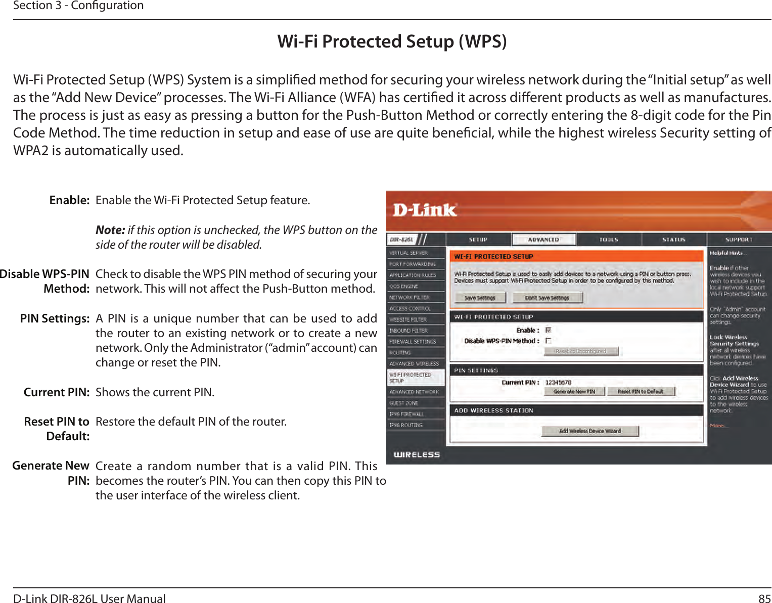 85D-Link DIR-826L User ManualSection 3 - CongurationWi-Fi Protected Setup (WPS)Enable the Wi-Fi Protected Setup feature. Note: if this option is unchecked, the WPS button on the side of the router will be disabled.Check to disable the WPS PIN method of securing your network. This will not aect the Push-Button method.A PIN is  a unique number  that can be  used to add the router to an existing network or to create a new network. Only the Administrator (“admin” account) can change or reset the PIN. Shows the current PIN. Restore the default PIN of the router. Create a random  number that is a valid PIN. This becomes the router’s PIN. You can then copy this PIN to the user interface of the wireless client.Enable:Disable WPS-PIN Method:PIN Settings:Current PIN:Reset PIN to Default:Generate New PIN:Wi-Fi Protected Setup (WPS) System is a simplied method for securing your wireless network during the “Initial setup” as well as the “Add New Device” processes. The Wi-Fi Alliance (WFA) has certied it across dierent products as well as manufactures. The process is just as easy as pressing a button for the Push-Button Method or correctly entering the 8-digit code for the Pin Code Method. The time reduction in setup and ease of use are quite benecial, while the highest wireless Security setting of WPA2 is automatically used.