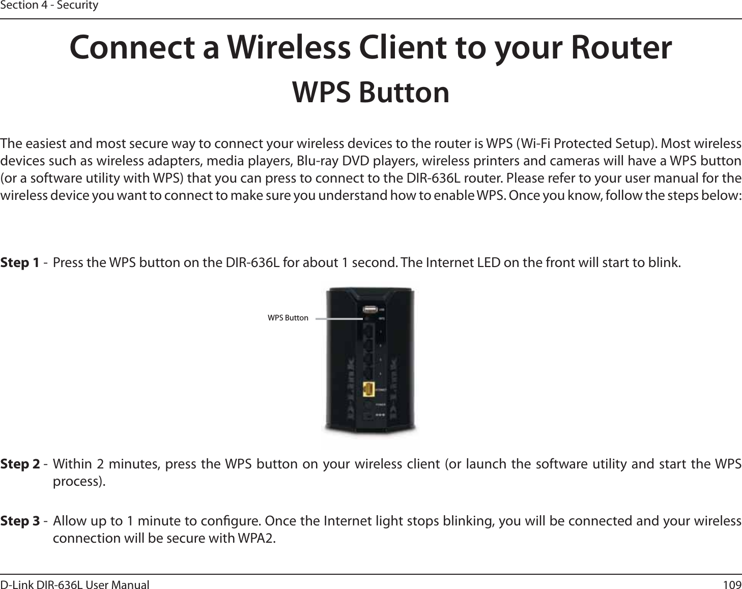109D-Link DIR-636L User ManualSection 4 - SecurityConnect a Wireless Client to your RouterWPS ButtonStep 2 - Within 2 minutes, press the WPS button on your wireless client (or launch the software utility and start the WPS process).The easiest and most secure way to connect your wireless devices to the router is WPS (Wi-Fi Protected Setup). Most wireless devices such as wireless adapters, media players, Blu-ray DVD players, wireless printers and cameras will have a WPS button (or a software utility with WPS) that you can press to connect to the DIR-636L router. Please refer to your user manual for the wireless device you want to connect to make sure you understand how to enable WPS. Once you know, follow the steps below:Step 1 -  Press the WPS button on the DIR-636L for about 1 second. The Internet LED on the front will start to blink.Step 3 - Allow up to 1 minute to congure. Once the Internet light stops blinking, you will be connected and your wireless connection will be secure with WPA2.WPS Button