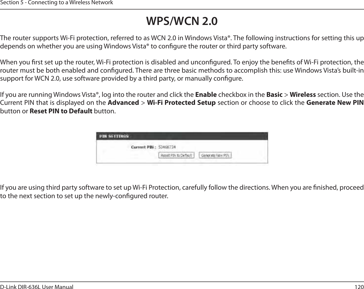 120D-Link DIR-636L User ManualSection 5 - Connecting to a Wireless NetworkWPS/WCN 2.0The router supports Wi-Fi protection, referred to as WCN 2.0 in Windows Vista®. The following instructions for setting this up depends on whether you are using Windows Vista® to congure the router or third party software.        When you rst set up the router, Wi-Fi protection is disabled and uncongured. To enjoy the benets of Wi-Fi protection, the router must be both enabled and congured. There are three basic methods to accomplish this: use Windows Vista’s built-in support for WCN 2.0, use software provided by a third party, or manually congure. If you are running Windows Vista®, log into the router and click the Enable checkbox in the Basic &gt; Wireless section. Use the Current PIN that is displayed on the Advanced &gt; Wi-Fi Protected Setup section or choose to click the Generate New PIN button or Reset PIN to Default button. If you are using third party software to set up Wi-Fi Protection, carefully follow the directions. When you are nished, proceed to the next section to set up the newly-congured router. 