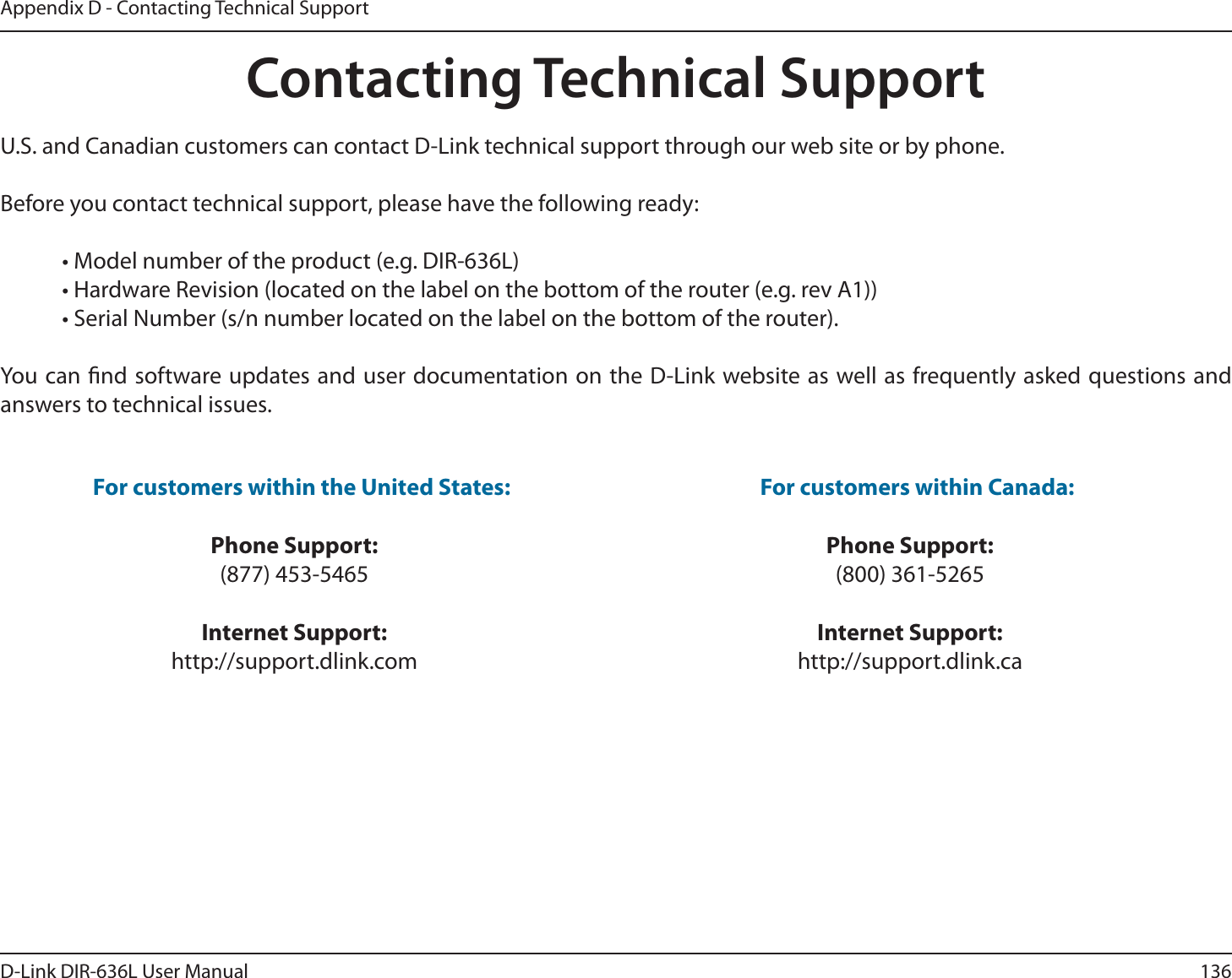 136D-Link DIR-636L User ManualAppendix D - Contacting Technical SupportContacting Technical SupportU.S. and Canadian customers can contact D-Link technical support through our web site or by phone.Before you contact technical support, please have the following ready:  • Model number of the product (e.g. DIR-636L)  • Hardware Revision (located on the label on the bottom of the router (e.g. rev A1))  • Serial Number (s/n number located on the label on the bottom of the router). You can nd software updates and user documentation on the D-Link website as well as frequently asked questions and answers to technical issues.For customers within the United States: Phone Support:(877) 453-5465Internet Support:http://support.dlink.com For customers within Canada: Phone Support:(800) 361-5265Internet Support:http://support.dlink.ca 