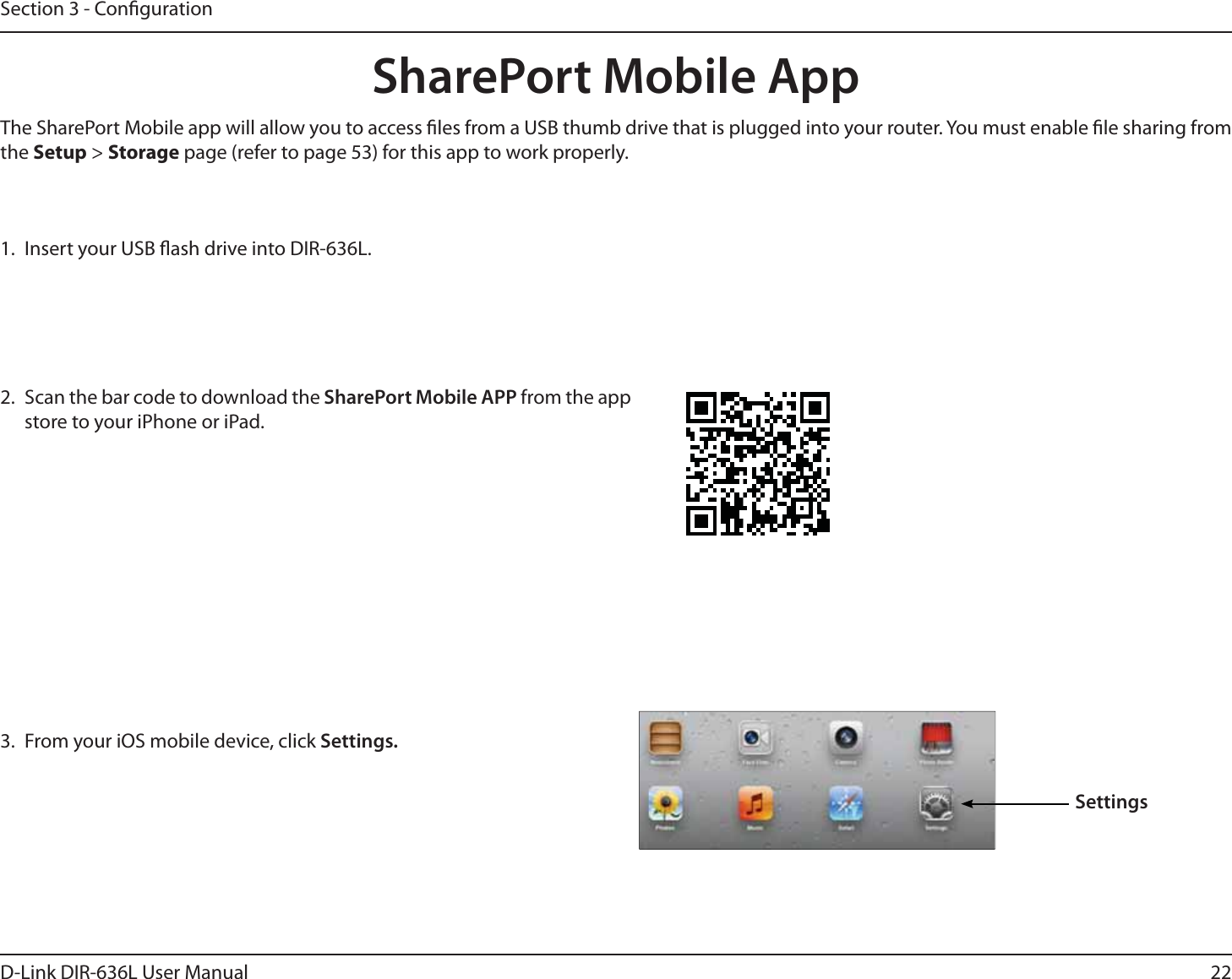 22D-Link DIR-636L User ManualSection 3 - Conguration1.  Insert your USB ash drive into DIR-636L.2.  Scan the bar code to download the SharePort Mobile APP from the app store to your iPhone or iPad.SharePort Mobile App3.  From your iOS mobile device, click Settings. SettingsThe SharePort Mobile app will allow you to access les from a USB thumb drive that is plugged into your router. You must enable le sharing from the Setup &gt; Storage page (refer to page 53) for this app to work properly.