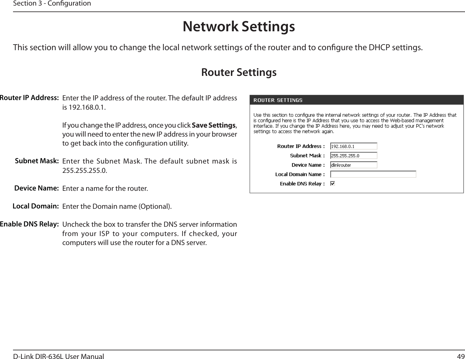 49D-Link DIR-636L User ManualSection 3 - CongurationThis section will allow you to change the local network settings of the router and to congure the DHCP settings.Network SettingsEnter the IP address of the router. The default IP address is 192.168.0.1.If you change the IP address, once you click Save Settings, you will need to enter the new IP address in your browser to get back into the conguration utility.Enter the Subnet Mask. The default subnet mask is 255.255.255.0.Enter a name for the router.Enter the Domain name (Optional).Uncheck the box to transfer the DNS server information from your ISP to your computers. If checked, your computers will use the router for a DNS server.Router IP Address:Subnet Mask:Device Name:Local Domain:Enable DNS Relay:Router Settings