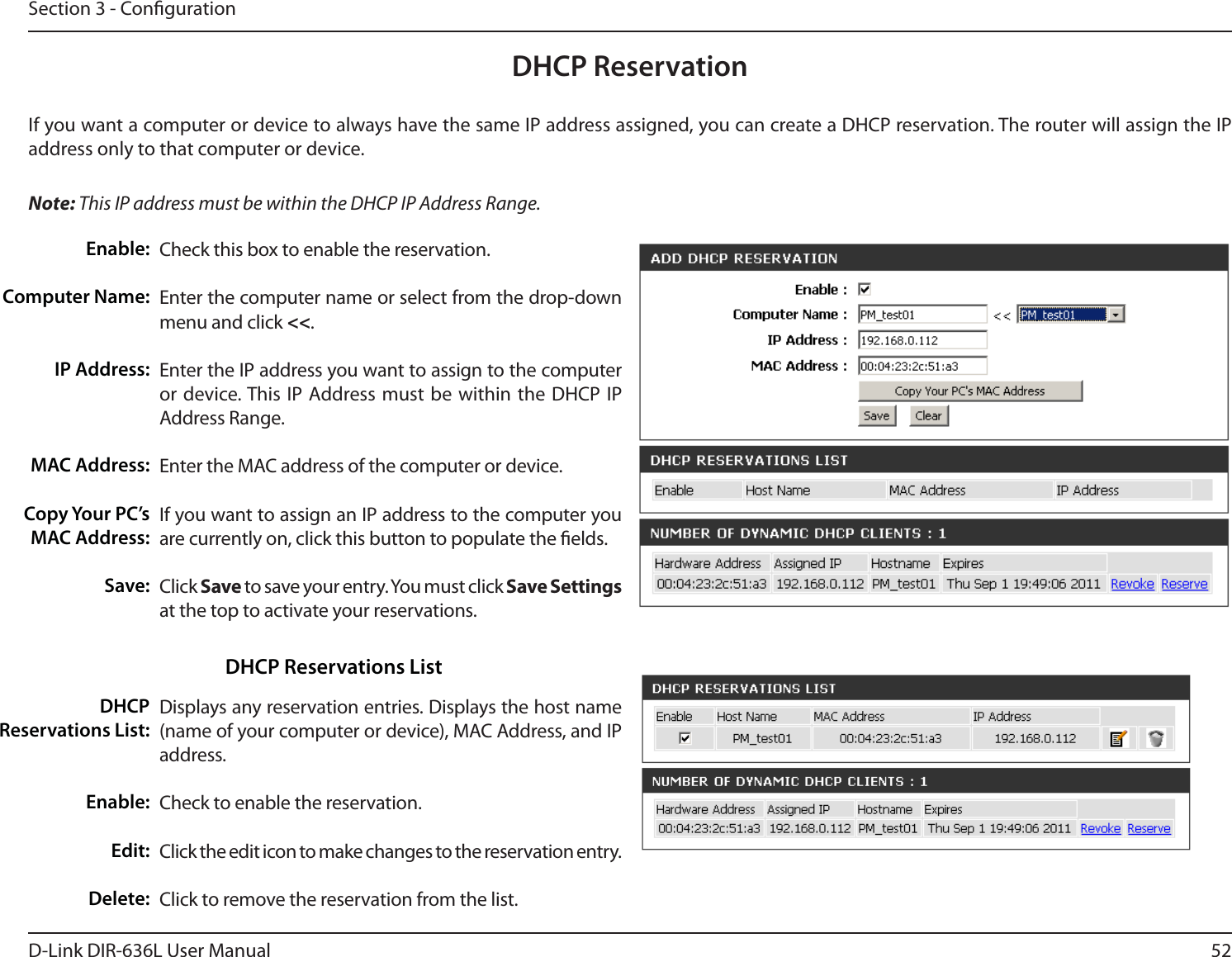 52D-Link DIR-636L User ManualSection 3 - CongurationDHCP ReservationIf you want a computer or device to always have the same IP address assigned, you can create a DHCP reservation. The router will assign the IP address only to that computer or device. Note: This IP address must be within the DHCP IP Address Range.Check this box to enable the reservation.Enter the computer name or select from the drop-down menu and click &lt;&lt;.Enter the IP address you want to assign to the computer or device. This IP Address must be within the DHCP IP Address Range.Enter the MAC address of the computer or device.If you want to assign an IP address to the computer you are currently on, click this button to populate the elds. Click Save to save your entry. You must click Save Settings at the top to activate your reservations. Displays any reservation entries. Displays the host name (name of your computer or device), MAC Address, and IP address.Check to enable the reservation.Click the edit icon to make changes to the reservation entry.Click to remove the reservation from the list.Enable:Computer Name:IP Address:MAC Address:Copy Your PC’s MAC Address:Save:DHCP Reservations List:Enable:Edit:Delete:DHCP Reservations List