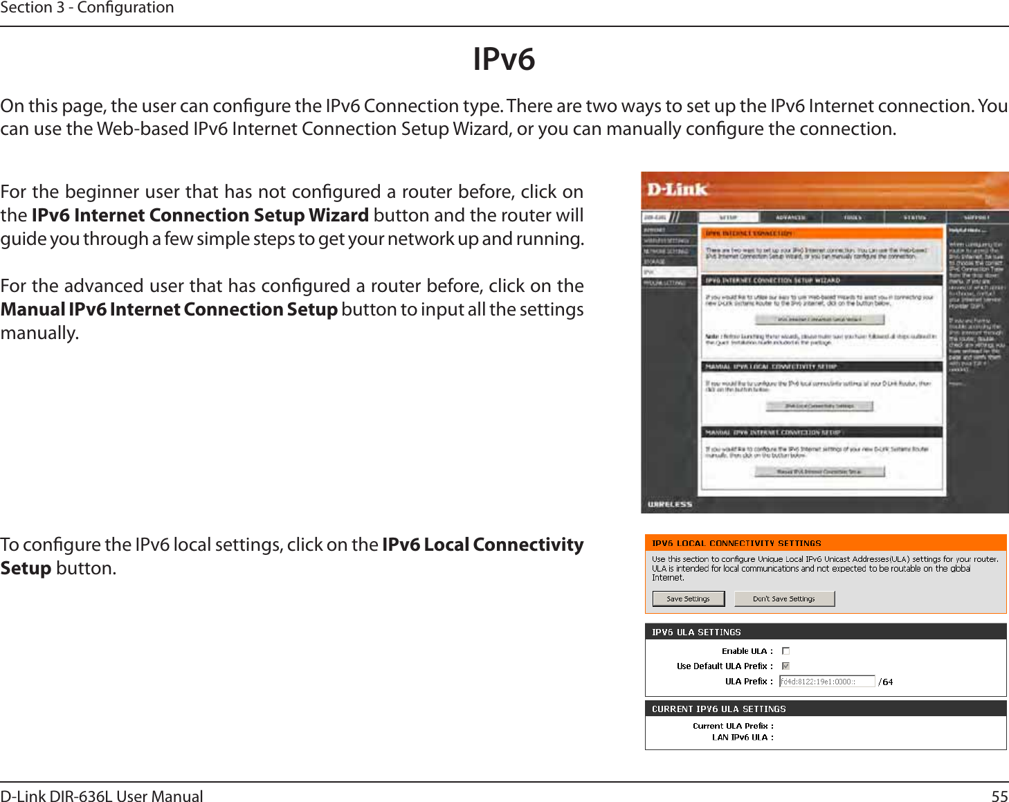 55D-Link DIR-636L User ManualSection 3 - CongurationIPv6On this page, the user can congure the IPv6 Connection type. There are two ways to set up the IPv6 Internet connection. You can use the Web-based IPv6 Internet Connection Setup Wizard, or you can manually congure the connection.For the beginner user that has not congured a router before, click on the IPv6 Internet Connection Setup Wizard button and the router will guide you through a few simple steps to get your network up and running.For the advanced user that has congured a router before, click on the Manual IPv6 Internet Connection Setup button to input all the settings manually.To congure the IPv6 local settings, click on the IPv6 Local Connectivity Setup button.