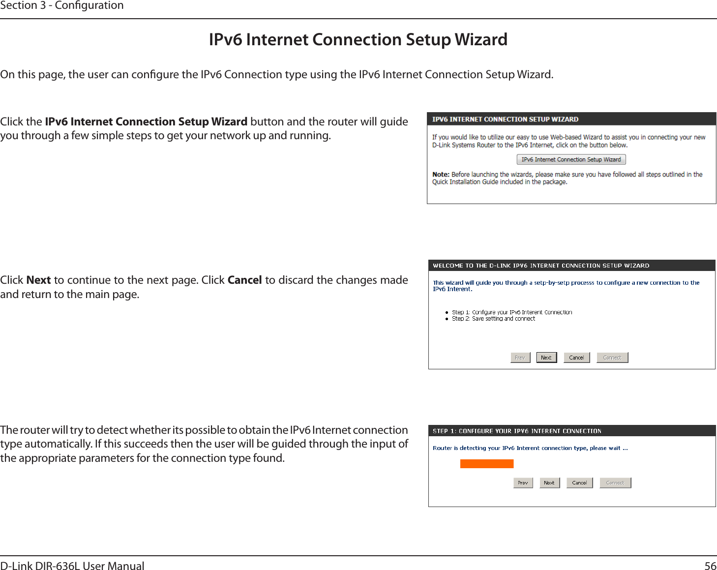 56D-Link DIR-636L User ManualSection 3 - CongurationIPv6 Internet Connection Setup WizardOn this page, the user can congure the IPv6 Connection type using the IPv6 Internet Connection Setup Wizard.Click the IPv6 Internet Connection Setup Wizard button and the router will guide you through a few simple steps to get your network up and running.Click Next to continue to the next page. Click Cancel to discard the changes made and return to the main page.The router will try to detect whether its possible to obtain the IPv6 Internet connection type automatically. If this succeeds then the user will be guided through the input of the appropriate parameters for the connection type found.