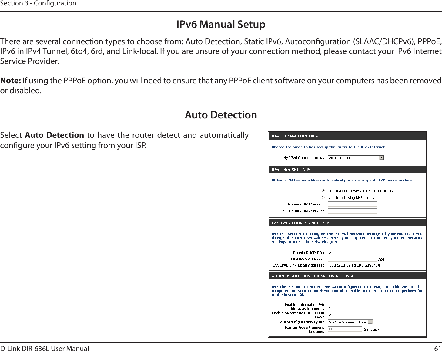 61D-Link DIR-636L User ManualSection 3 - CongurationIPv6 Manual SetupThere are several connection types to choose from: Auto Detection, Static IPv6, Autoconguration (SLAAC/DHCPv6), PPPoE, IPv6 in IPv4 Tunnel, 6to4, 6rd, and Link-local. If you are unsure of your connection method, please contact your IPv6 Internet Service Provider. Note: If using the PPPoE option, you will need to ensure that any PPPoE client software on your computers has been removed or disabled.Auto DetectionSelect Auto Detection to have the router detect and automatically congure your IPv6 setting from your ISP.