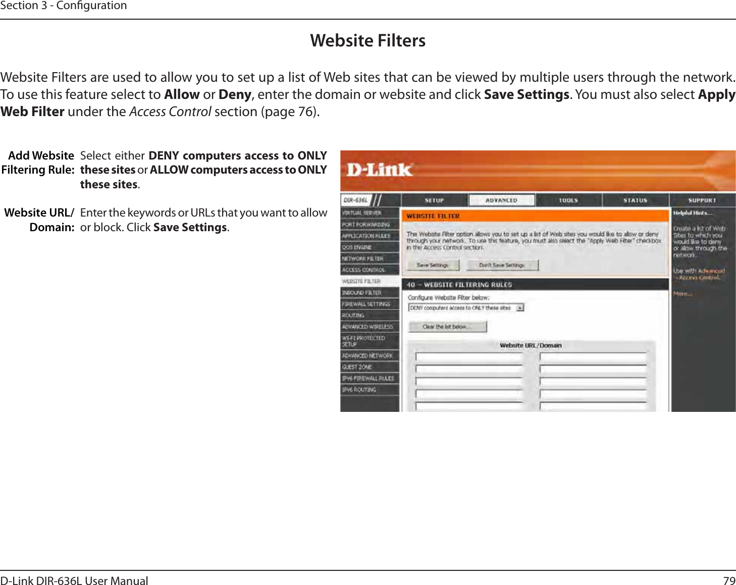 79D-Link DIR-636L User ManualSection 3 - CongurationAdd Website Filtering Rule:Website URL/Domain:Website FiltersSelect either DENY computers access to ONLY these sites or ALLOW computers access to ONLY these sites.Enter the keywords or URLs that you want to allow or block. Click Save Settings.Website Filters are used to allow you to set up a list of Web sites that can be viewed by multiple users through the network. To use this feature select to Allow or Deny, enter the domain or website and click Save Settings. You must also select Apply Web Filter under the Access Control section (page 76).