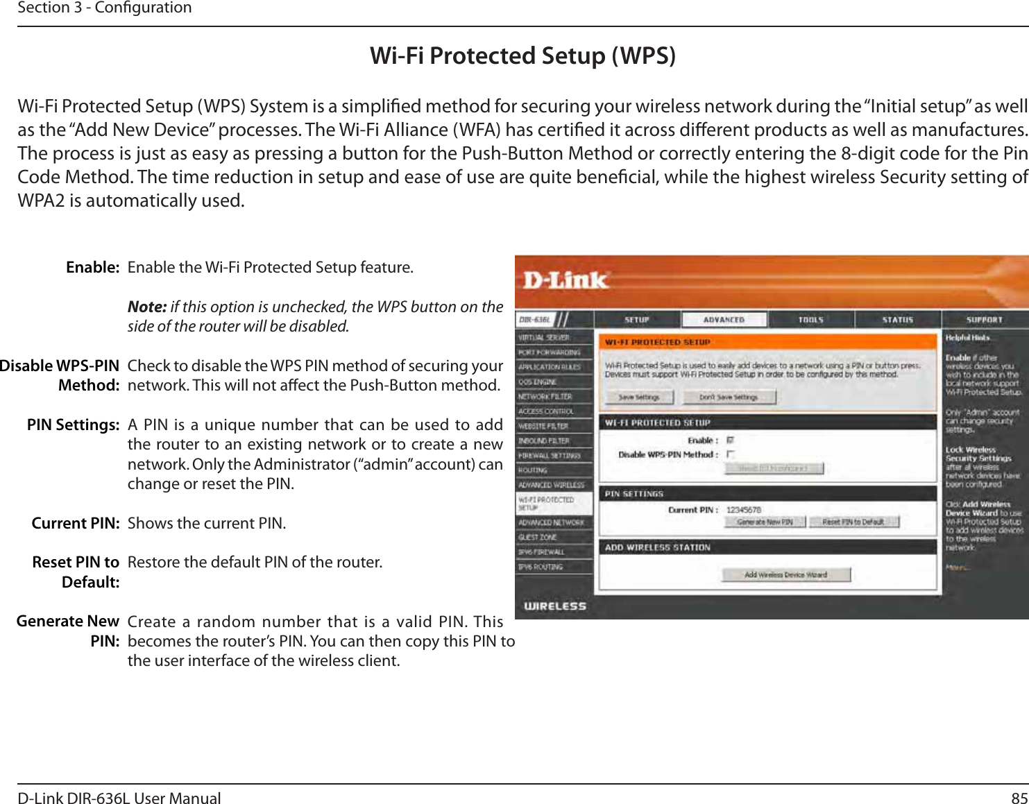 85D-Link DIR-636L User ManualSection 3 - CongurationWi-Fi Protected Setup (WPS)Enable the Wi-Fi Protected Setup feature. Note: if this option is unchecked, the WPS button on the side of the router will be disabled.Check to disable the WPS PIN method of securing your network. This will not aect the Push-Button method.A PIN is a unique number that can be used to add the router to an existing network or to create a new network. Only the Administrator (“admin” account) can change or reset the PIN. Shows the current PIN. Restore the default PIN of the router. Create a random number that is a valid PIN. This becomes the router’s PIN. You can then copy this PIN to the user interface of the wireless client.Enable:Disable WPS-PIN Method:PIN Settings:Current PIN:Reset PIN to Default:Generate New PIN:Wi-Fi Protected Setup (WPS) System is a simplied method for securing your wireless network during the “Initial setup” as well as the “Add New Device” processes. The Wi-Fi Alliance (WFA) has certied it across dierent products as well as manufactures. The process is just as easy as pressing a button for the Push-Button Method or correctly entering the 8-digit code for the Pin Code Method. The time reduction in setup and ease of use are quite benecial, while the highest wireless Security setting of WPA2 is automatically used.