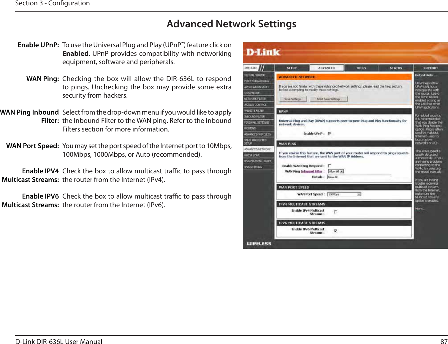 87D-Link DIR-636L User ManualSection 3 - CongurationTo use the Universal Plug and Play (UPnP™) feature click on Enabled. UPnP provides compatibility with networking equipment, software and peripherals.Checking the box will allow the DIR-636L to respond to pings. Unchecking the box may provide some extra security from hackers.Select from the drop-down menu if you would like to apply the Inbound Filter to the WAN ping. Refer to the Inbound Filters section for more information.You may set the port speed of the Internet port to 10Mbps, 100Mbps, 1000Mbps, or Auto (recommended). Check the box to allow multicast trac to pass through the router from the Internet (IPv4).Check the box to allow multicast trac to pass through the router from the Internet (IPv6).Enable UPnP:WAN Ping:WAN Ping Inbound Filter:WAN Port Speed:Enable IPV4 Multicast Streams:Enable IPV6 Multicast Streams:Advanced Network Settings