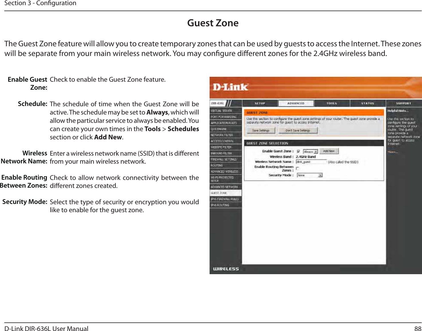 88D-Link DIR-636L User ManualSection 3 - CongurationGuest ZoneCheck to enable the Guest Zone feature. The schedule of time when the Guest Zone will be active. The schedule may be set to Always, which will allow the particular service to always be enabled. You can create your own times in the Tools &gt; Schedules section or click Add New.Enter a wireless network name (SSID) that is dierent from your main wireless network.Check to allow network connectivity between the dierent zones created. Select the type of security or encryption you would like to enable for the guest zone.  Enable Guest Zone:Schedule:Wireless Network Name:Enable Routing Between Zones:Security Mode:The Guest Zone feature will allow you to create temporary zones that can be used by guests to access the Internet. These zones will be separate from your main wireless network. You may congure dierent zones for the 2.4GHz wireless band.