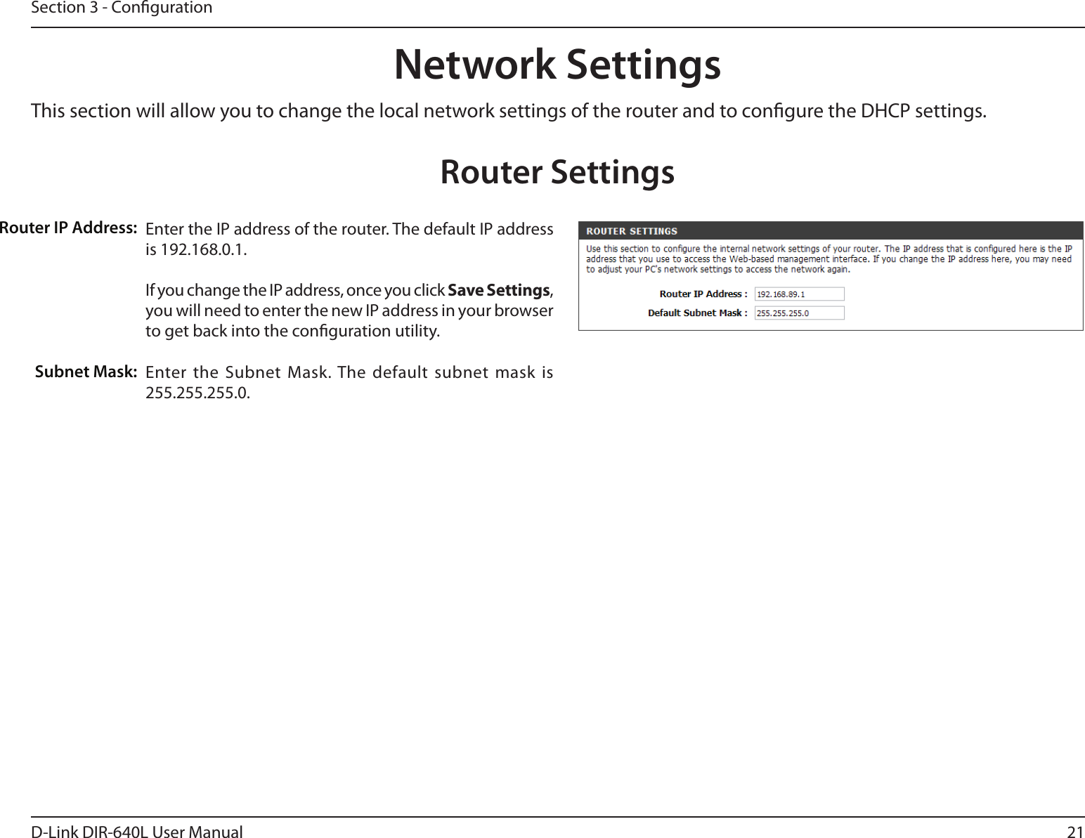 21D-Link DIR-640L User ManualSection 3 - CongurationThis section will allow you to change the local network settings of the router and to congure the DHCP settings.Network SettingsEnter the IP address of the router. The default IP address is 192.168.0.1.If you change the IP address, once you click Save Settings, you will need to enter the new IP address in your browser to get back into the conguration utility.Enter the Subnet  Mask. The default  subnet mask  is 255.255.255.0.Router IP Address:Subnet Mask:Router Settings