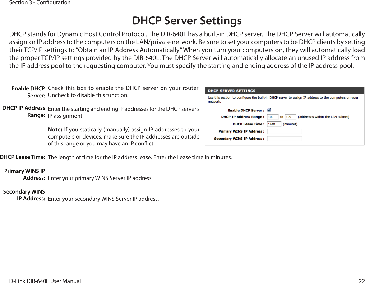 22D-Link DIR-640L User ManualSection 3 - CongurationDHCP Server SettingsDHCP stands for Dynamic Host Control Protocol. The DIR-640L has a built-in DHCP server. The DHCP Server will automatically assign an IP address to the computers on the LAN/private network. Be sure to set your computers to be DHCP clients by setting their TCP/IP settings to “Obtain an IP Address Automatically.” When you turn your computers on, they will automatically load the proper TCP/IP settings provided by the DIR-640L. The DHCP Server will automatically allocate an unused IP address from the IP address pool to the requesting computer. You must specify the starting and ending address of the IP address pool.Check this  box to enable  the DHCP  server on your router. Uncheck to disable this function.Enter the starting and ending IP addresses for the DHCP server’s IP assignment.Note: If you statically (manually) assign IP addresses to your computers or devices, make sure the IP addresses are outside of this range or you may have an IP conict. The length of time for the IP address lease. Enter the Lease time in minutes.Enter your primary WINS Server IP address.Enter your secondary WINS Server IP address.Enable DHCP Server:DHCP IP Address Range:DHCP Lease Time:Primary WINS IP Address:Secondary WINS IP Address: