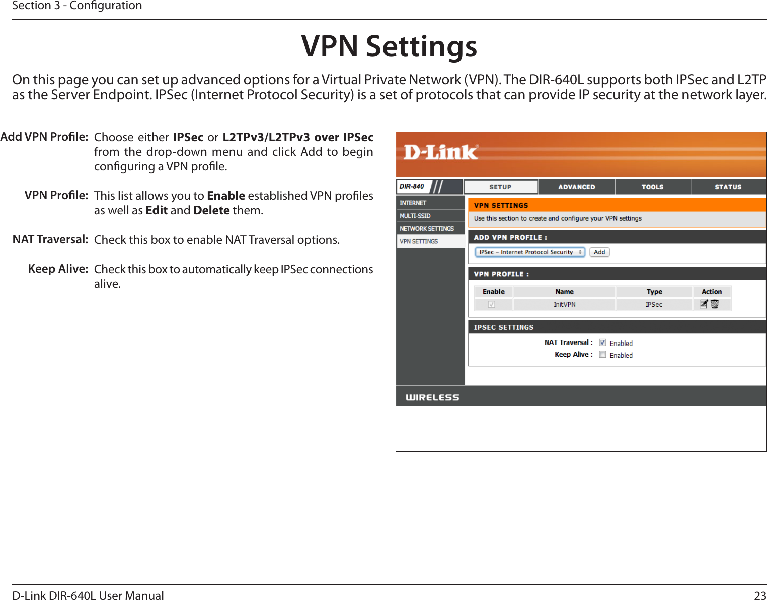 23D-Link DIR-640L User ManualSection 3 - CongurationChoose either  IPSec  or  L2TPv3/L2TPv3 over IPSec from the  drop-down  menu and  click  Add  to  begin conguring a VPN prole.This list allows you to Enable established VPN proles as well as Edit and Delete them.Check this box to enable NAT Traversal options.Check this box to automatically keep IPSec connections alive.Add VPN Prole:VPN Prole:NAT Traversal:Keep Alive:On this page you can set up advanced options for a Virtual Private Network (VPN). The DIR-640L supports both IPSec and L2TP as the Server Endpoint. IPSec (Internet Protocol Security) is a set of protocols that can provide IP security at the network layer.VPN Settings