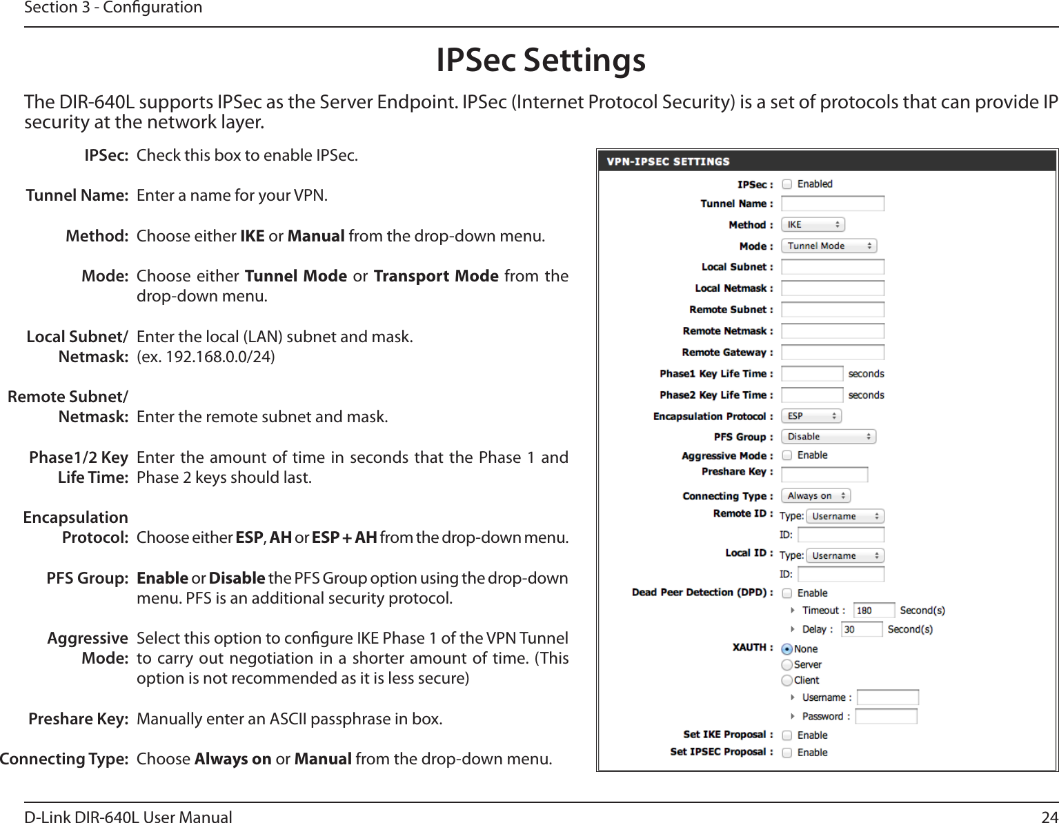 24D-Link DIR-640L User ManualSection 3 - CongurationCheck this box to enable IPSec.Enter a name for your VPN.Choose either IKE or Manual from the drop-down menu.Choose either  Tunnel Mode or Transport Mode  from  the drop-down menu.Enter the local (LAN) subnet and mask.(ex. 192.168.0.0/24)Enter the remote subnet and mask.Enter the  amount  of  time  in seconds that the Phase  1  and Phase 2 keys should last.Choose either ESP, AH or ESP + AH from the drop-down menu.Enable or Disable the PFS Group option using the drop-down menu. PFS is an additional security protocol.Select this option to congure IKE Phase 1 of the VPN Tunnel to carry out negotiation in a  shorter amount of time. (This option is not recommended as it is less secure)Manually enter an ASCII passphrase in box.Choose Always on or Manual from the drop-down menu.IPSec:Tunnel Name:Method:Mode:Local Subnet/Netmask:Remote Subnet/Netmask:Phase1/2 Key Life Time:Encapsulation Protocol:PFS Group:Aggressive Mode:Preshare Key:Connecting Type:IPSec SettingsThe DIR-640L supports IPSec as the Server Endpoint. IPSec (Internet Protocol Security) is a set of protocols that can provide IP security at the network layer.